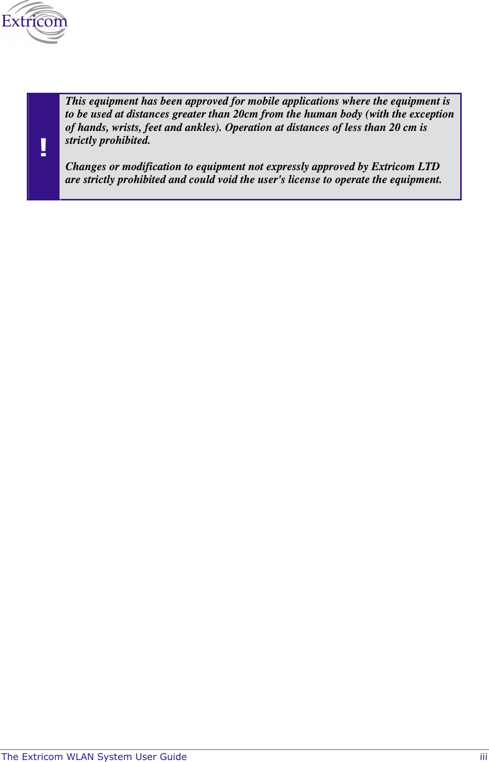  The Extricom WLAN System User Guide    iii   ! This equipment has been approved for mobile applications where the equipment is to be used at distances greater than 20cm from the human body (with the exception of hands, wrists, feet and ankles). Operation at distances of less than 20 cm is strictly prohibited.    Changes or modification to equipment not expressly approved by Extricom LTD are strictly prohibited and could void the user&apos;s license to operate the equipment.  