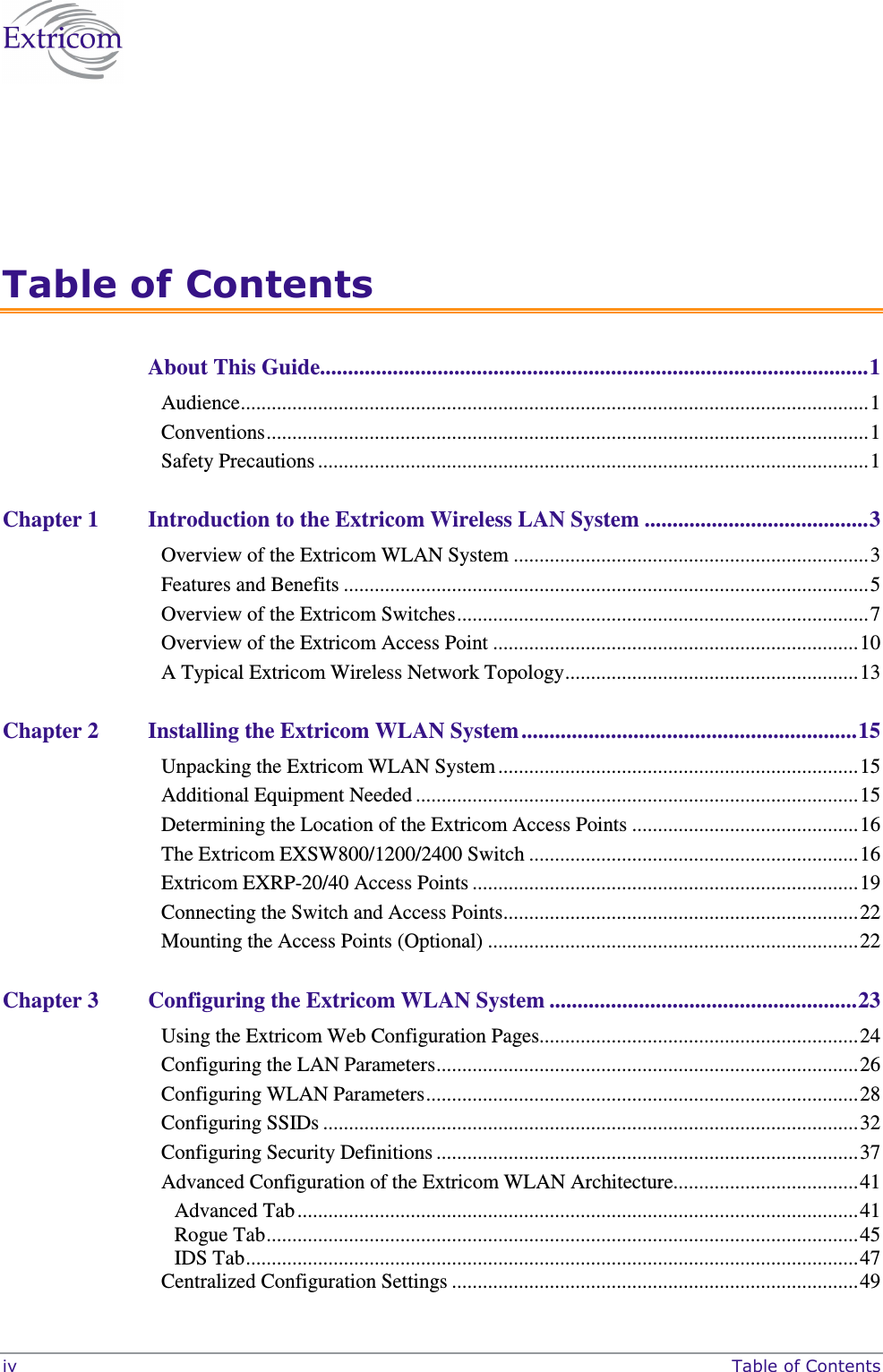  iv     Table of Contents  Table of Contents About This Guide..................................................................................................1 Audience..........................................................................................................................1 Conventions.....................................................................................................................1 Safety Precautions ...........................................................................................................1 Chapter 1 Introduction to the Extricom Wireless LAN System ........................................3 Overview of the Extricom WLAN System .....................................................................3 Features and Benefits ......................................................................................................5 Overview of the Extricom Switches................................................................................7 Overview of the Extricom Access Point .......................................................................10 A Typical Extricom Wireless Network Topology.........................................................13 Chapter 2 Installing the Extricom WLAN System ............................................................15 Unpacking the Extricom WLAN System ......................................................................15 Additional Equipment Needed ......................................................................................15 Determining the Location of the Extricom Access Points ............................................16 The Extricom EXSW800/1200/2400 Switch ................................................................16 Extricom EXRP-20/40 Access Points ...........................................................................19 Connecting the Switch and Access Points.....................................................................22 Mounting the Access Points (Optional) ........................................................................22 Chapter 3 Configuring the Extricom WLAN System .......................................................23 Using the Extricom Web Configuration Pages..............................................................24 Configuring the LAN Parameters..................................................................................26 Configuring WLAN Parameters....................................................................................28 Configuring SSIDs ........................................................................................................32 Configuring Security Definitions ..................................................................................37 Advanced Configuration of the Extricom WLAN Architecture....................................41 Advanced Tab.............................................................................................................41 Rogue Tab...................................................................................................................45 IDS Tab.......................................................................................................................47 Centralized Configuration Settings ...............................................................................49 