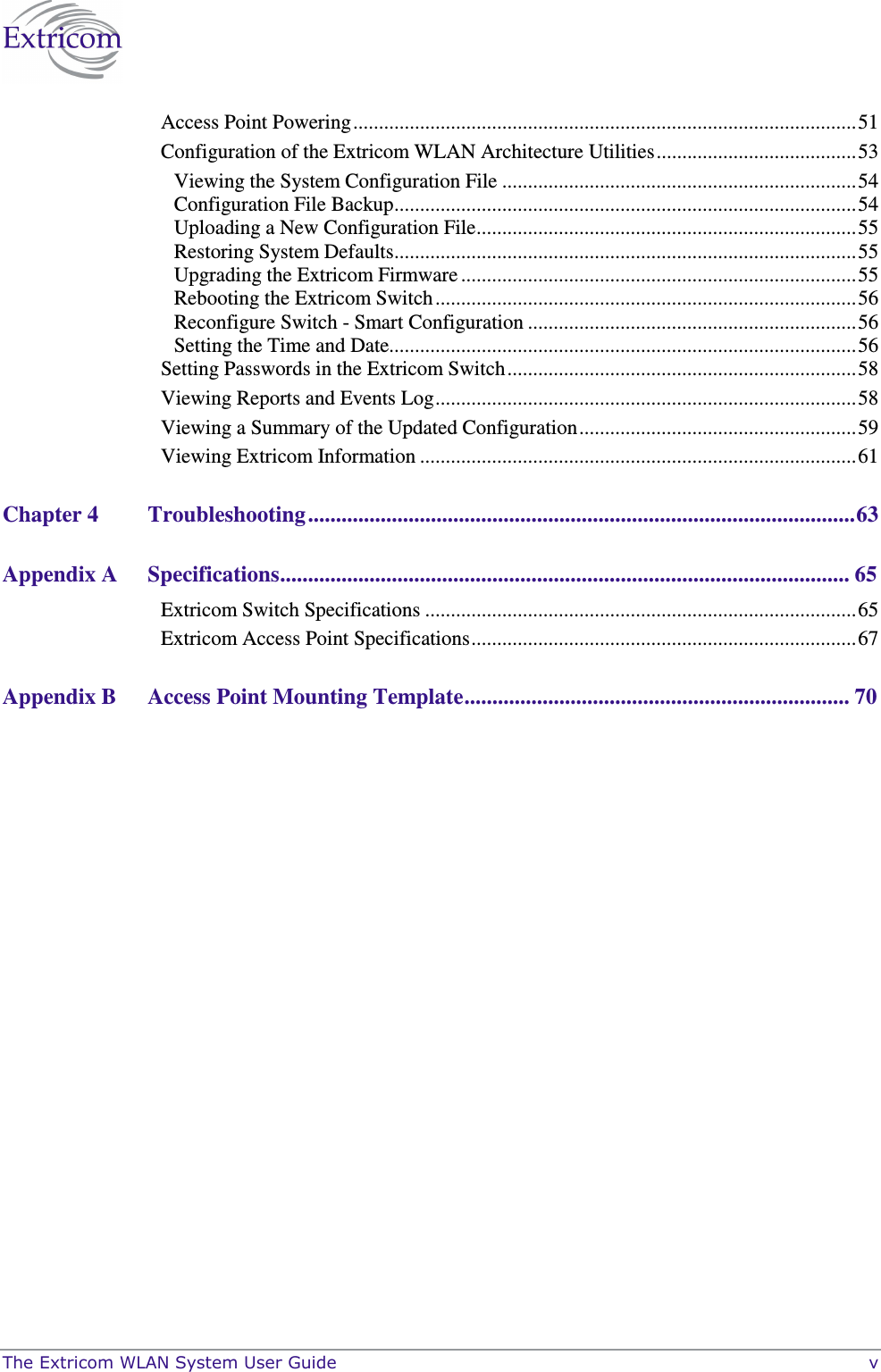  The Extricom WLAN System User Guide    v Access Point Powering..................................................................................................51 Configuration of the Extricom WLAN Architecture Utilities.......................................53 Viewing the System Configuration File .....................................................................54 Configuration File Backup..........................................................................................54 Uploading a New Configuration File..........................................................................55 Restoring System Defaults..........................................................................................55 Upgrading the Extricom Firmware .............................................................................55 Rebooting the Extricom Switch..................................................................................56 Reconfigure Switch - Smart Configuration ................................................................56 Setting the Time and Date...........................................................................................56 Setting Passwords in the Extricom Switch....................................................................58 Viewing Reports and Events Log..................................................................................58 Viewing a Summary of the Updated Configuration......................................................59 Viewing Extricom Information .....................................................................................61 Chapter 4 Troubleshooting ..................................................................................................63 Appendix A Specifications...................................................................................................... 65 Extricom Switch Specifications ....................................................................................65 Extricom Access Point Specifications...........................................................................67 Appendix B Access Point Mounting Template..................................................................... 70 