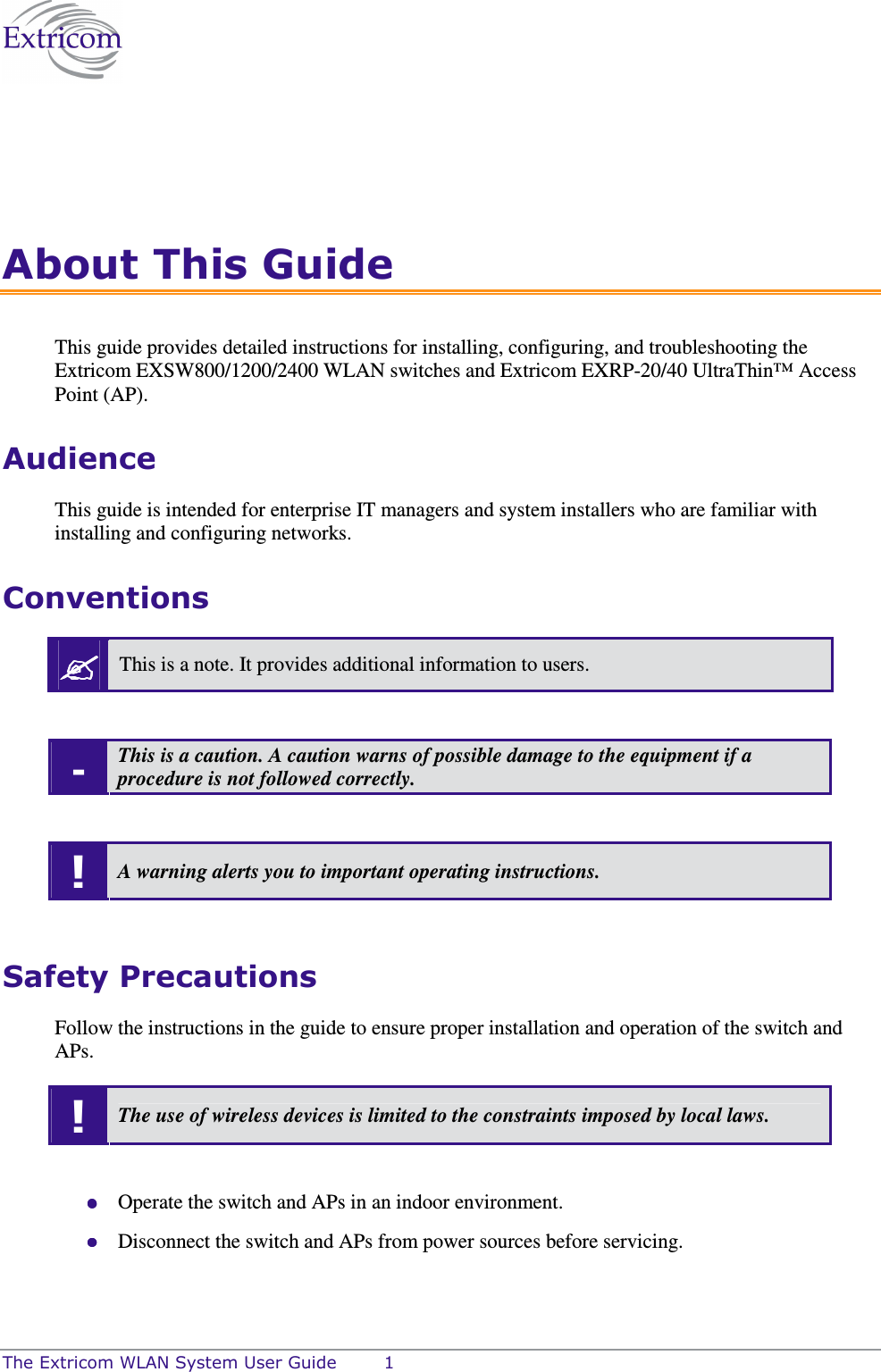  The Extricom WLAN System User Guide  1 About This Guide This guide provides detailed instructions for installing, configuring, and troubleshooting the Extricom EXSW800/1200/2400 WLAN switches and Extricom EXRP-20/40 UltraThin™ Access Point (AP). Audience This guide is intended for enterprise IT managers and system installers who are familiar with installing and configuring networks. Conventions  This is a note. It provides additional information to users.  - This is a caution. A caution warns of possible damage to the equipment if a procedure is not followed correctly.  ! A warning alerts you to important operating instructions.  Safety Precautions Follow the instructions in the guide to ensure proper installation and operation of the switch and APs. ! The use of wireless devices is limited to the constraints imposed by local laws.   Operate the switch and APs in an indoor environment.  Disconnect the switch and APs from power sources before servicing. 