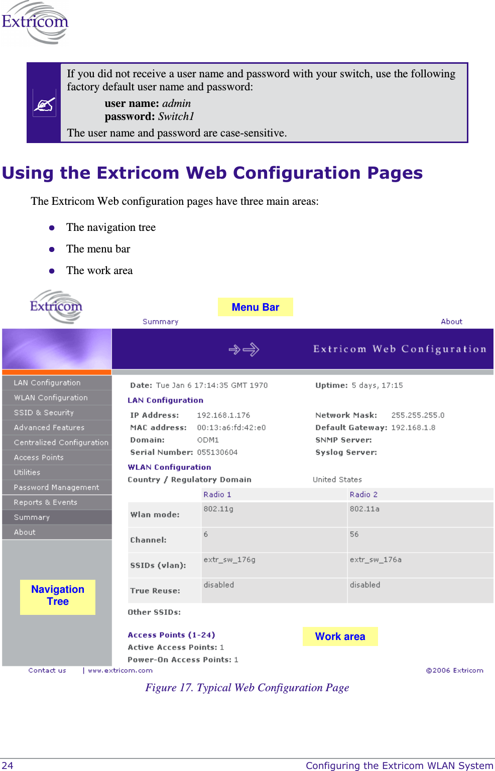  24    Configuring the Extricom WLAN System  If you did not receive a user name and password with your switch, use the following factory default user name and password:  user name: admin   password: Switch1 The user name and password are case-sensitive. Using the Extricom Web Configuration Pages The Extricom Web configuration pages have three main areas:  The navigation tree  The menu bar  The work area  Figure 17. Typical Web Configuration Page Navigation Tree Menu Bar Work area 
