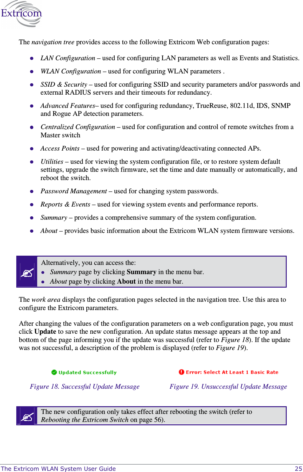  The Extricom WLAN System User Guide    25 The navigation tree provides access to the following Extricom Web configuration pages:  LAN Configuration &ndash; used for configuring LAN parameters as well as Events and Statistics.  WLAN Configuration &ndash; used for configuring WLAN parameters .  SSID &amp; Security &ndash; used for configuring SSID and security parameters and/or passwords and external RADIUS servers and their timeouts for redundancy.  Advanced Features&ndash; used for configuring redundancy, TrueReuse, 802.11d, IDS, SNMP and Rogue AP detection parameters.   Centralized Configuration &ndash; used for configuration and control of remote switches from a Master switch  Access Points &ndash; used for powering and activating/deactivating connected APs.  Utilities &ndash; used for viewing the system configuration file, or to restore system default settings, upgrade the switch firmware, set the time and date manually or automatically, and reboot the switch.  Password Management &ndash; used for changing system passwords.  Reports &amp; Events &ndash; used for viewing system events and performance reports.  Summary &ndash; provides a comprehensive summary of the system configuration.  About &ndash; provides basic information about the Extricom WLAN system firmware versions.   Alternatively, you can access the:  Summary page by clicking Summary in the menu bar.  About page by clicking About in the menu bar.  The work area displays the configuration pages selected in the navigation tree. Use this area to configure the Extricom parameters. After changing the values of the configuration parameters on a web configuration page, you must click Update to save the new configuration. An update status message appears at the top and bottom of the page informing you if the update was successful (refer to Figure 18). If the update was not successful, a description of the problem is displayed (refer to Figure 19).     Figure 18. Successful Update Message  Figure 19. Unsuccessful Update Message   The new configuration only takes effect after rebooting the switch (refer to Rebooting the Extricom Switch on page 56).  