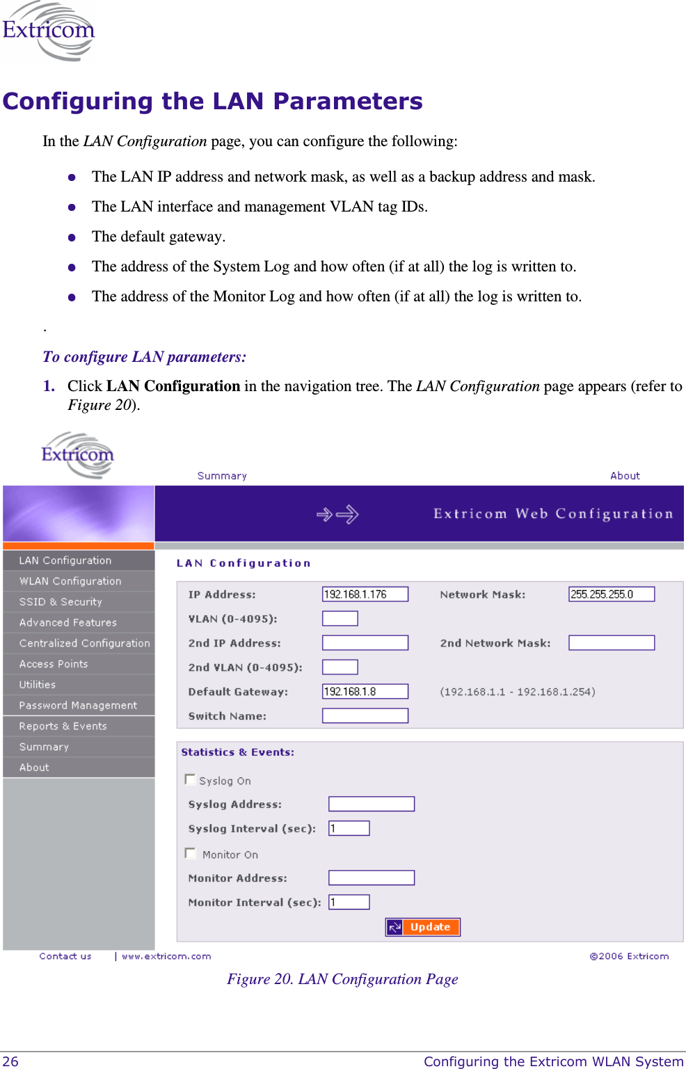  26    Configuring the Extricom WLAN System Configuring the LAN Parameters In the LAN Configuration page, you can configure the following:  The LAN IP address and network mask, as well as a backup address and mask.   The LAN interface and management VLAN tag IDs.  The default gateway.  The address of the System Log and how often (if at all) the log is written to.  The address of the Monitor Log and how often (if at all) the log is written to. . To configure LAN parameters: 1. Click LAN Configuration in the navigation tree. The LAN Configuration page appears (refer to Figure 20).   Figure 20. LAN Configuration Page 