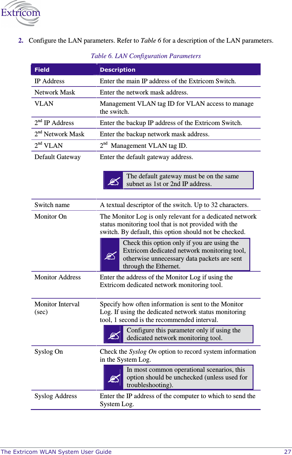  The Extricom WLAN System User Guide    27 2. Configure the LAN parameters. Refer to Table 6 for a description of the LAN parameters. Table 6. LAN Configuration Parameters  Field  Description IP Address  Enter the main IP address of the Extricom Switch. Network Mask  Enter the network mask address. VLAN  Management VLAN tag ID for VLAN access to manage the switch. 2nd IP Address  Enter the backup IP address of the Extricom Switch. 2nd Network Mask  Enter the backup network mask address. 2nd VLAN  2nd  Management VLAN tag ID.  Default Gateway  Enter the default gateway address.    The default gateway must be on the same subnet as 1st or 2nd IP address. Switch name  A textual descriptor of the switch. Up to 32 characters.  Monitor On  The Monitor Log is only relevant for a dedicated network status monitoring tool that is not provided with the switch. By default, this option should not be checked.  Check this option only if you are using the Extricom dedicated network monitoring tool, otherwise unnecessary data packets are sent through the Ethernet. Monitor Address  Enter the address of the Monitor Log if using the Extricom dedicated network monitoring tool.  Monitor Interval (sec) Specify how often information is sent to the Monitor Log. If using the dedicated network status monitoring tool, 1 second is the recommended interval.  Configure this parameter only if using the dedicated network monitoring tool.  Syslog On  Check the Syslog On option to record system information in the System Log.  In most common operational scenarios, this option should be unchecked (unless used for troubleshooting).  Syslog Address  Enter the IP address of the computer to which to send the System Log. 