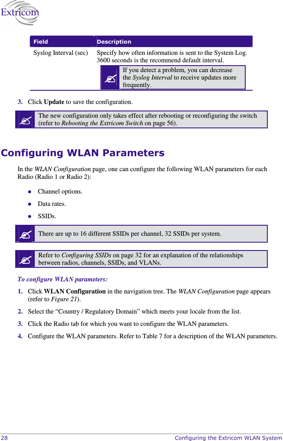  28    Configuring the Extricom WLAN System Field  Description Syslog Interval (sec)  Specify how often information is sent to the System Log. 3600 seconds is the recommend default interval.  If you detect a problem, you can decrease the Syslog Interval to receive updates more frequently.   3. Click Update to save the configuration.  The new configuration only takes effect after rebooting or reconfiguring the switch (refer to Rebooting the Extricom Switch on page 56).  Configuring WLAN Parameters In the WLAN Configuration page, one can configure the following WLAN parameters for each Radio (Radio 1 or Radio 2):  Channel options.  Data rates.  SSIDs.  There are up to 16 different SSIDs per channel, 32 SSIDs per system.   Refer to Configuring SSIDs on page 32 for an explanation of the relationships between radios, channels, SSIDs, and VLANs.  To configure WLAN parameters: 1. Click WLAN Configuration in the navigation tree. The WLAN Configuration page appears (refer to Figure 21). 2. Select the &ldquo;Country / Regulatory Domain&rdquo; which meets your locale from the list. 3. Click the Radio tab for which you want to configure the WLAN parameters. 4. Configure the WLAN parameters. Refer to Table 7 for a description of the WLAN parameters.  
