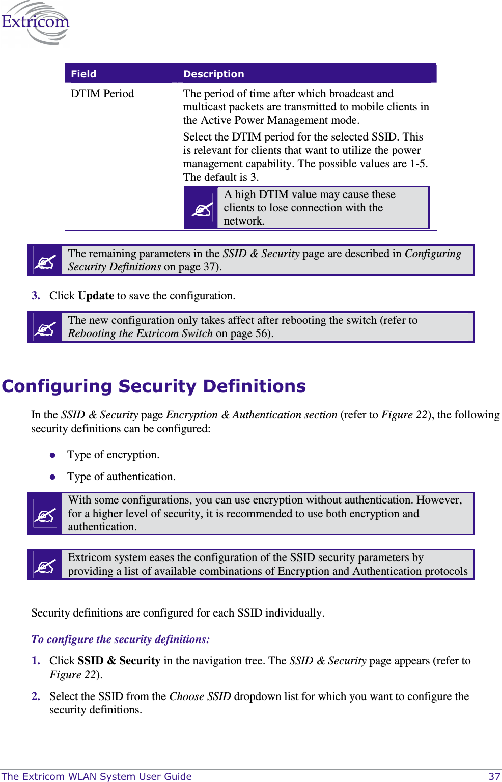  The Extricom WLAN System User Guide    37 Field  Description DTIM Period  The period of time after which broadcast and multicast packets are transmitted to mobile clients in the Active Power Management mode. Select the DTIM period for the selected SSID. This is relevant for clients that want to utilize the power management capability. The possible values are 1-5. The default is 3.  A high DTIM value may cause these clients to lose connection with the network.    The remaining parameters in the SSID &amp; Security page are described in Configuring Security Definitions on page 37).  3. Click Update to save the configuration.  The new configuration only takes affect after rebooting the switch (refer to Rebooting the Extricom Switch on page 56).  Configuring Security Definitions In the SSID &amp; Security page Encryption &amp; Authentication section (refer to Figure 22), the following security definitions can be configured:  Type of encryption.   Type of authentication.  With some configurations, you can use encryption without authentication. However, for a higher level of security, it is recommended to use both encryption and authentication.   Extricom system eases the configuration of the SSID security parameters by providing a list of available combinations of Encryption and Authentication protocols  Security definitions are configured for each SSID individually.  To configure the security definitions: 1. Click SSID &amp; Security in the navigation tree. The SSID &amp; Security page appears (refer to Figure 22). 2. Select the SSID from the Choose SSID dropdown list for which you want to configure the security definitions. 
