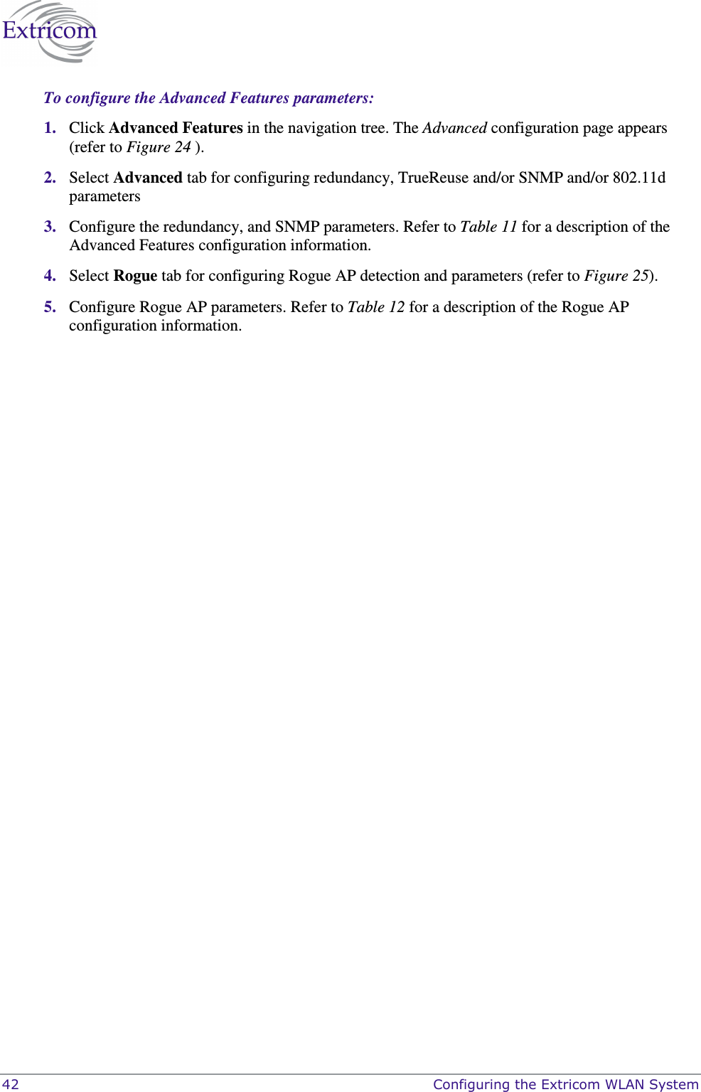  42    Configuring the Extricom WLAN System To configure the Advanced Features parameters: 1. Click Advanced Features in the navigation tree. The Advanced configuration page appears (refer to Figure 24 ). 2. Select Advanced tab for configuring redundancy, TrueReuse and/or SNMP and/or 802.11d  parameters 3. Configure the redundancy, and SNMP parameters. Refer to Table 11 for a description of the Advanced Features configuration information.  4. Select Rogue tab for configuring Rogue AP detection and parameters (refer to Figure 25).  5. Configure Rogue AP parameters. Refer to Table 12 for a description of the Rogue AP configuration information. 