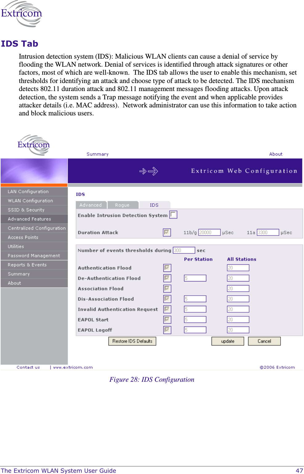  The Extricom WLAN System User Guide    47 IDS Tab Intrusion detection system (IDS): Malicious WLAN clients can cause a denial of service by flooding the WLAN network. Denial of services is identified through attack signatures or other factors, most of which are well-known.  The IDS tab allows the user to enable this mechanism, set thresholds for identifying an attack and choose type of attack to be detected. The IDS mechanism detects 802.11 duration attack and 802.11 management messages flooding attacks. Upon attack detection, the system sends a Trap message notifying the event and when applicable provides attacker details (i.e. MAC address).  Network administrator can use this information to take action and block malicious users.    Figure 28: IDS Configuration  