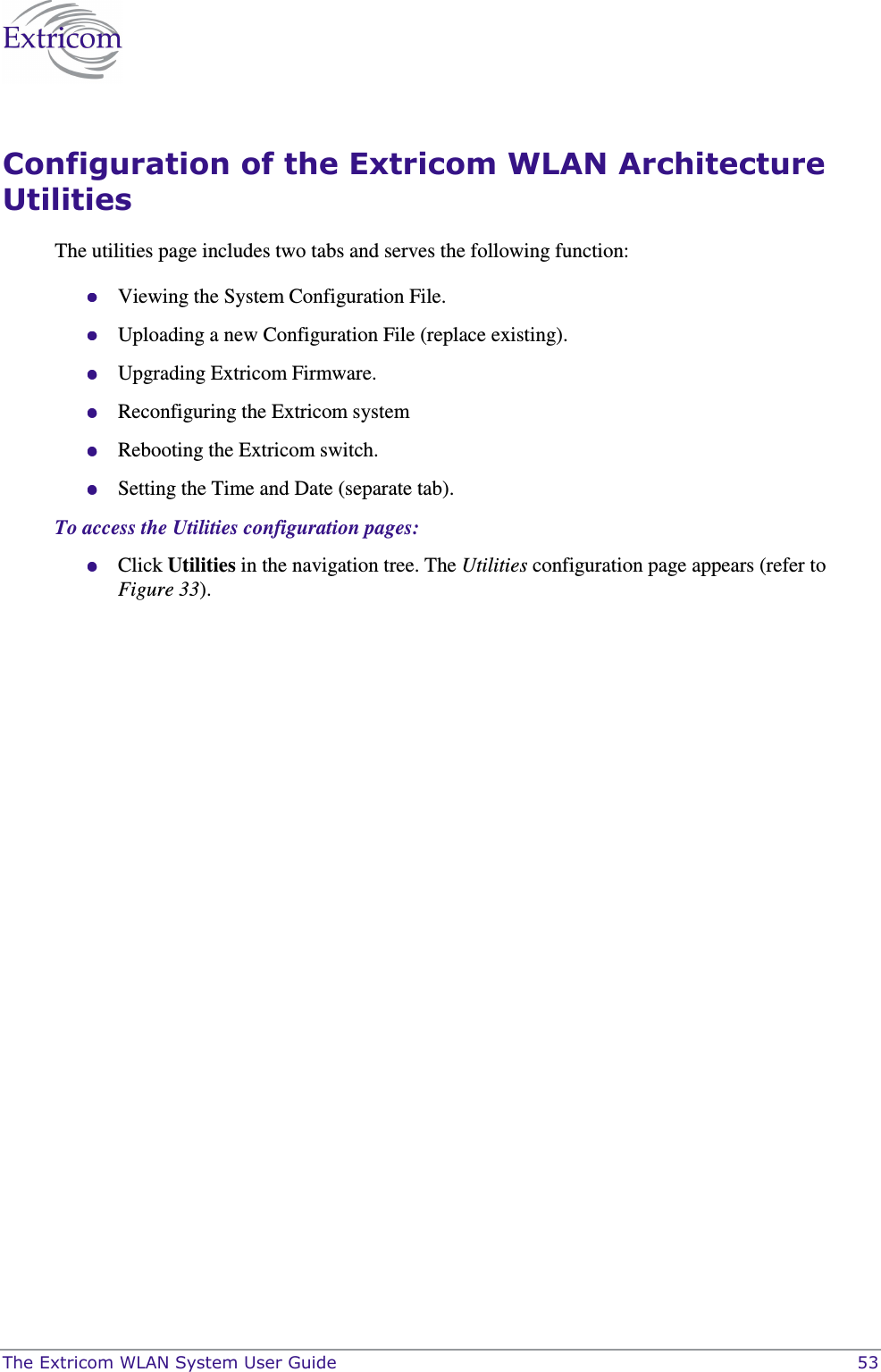  The Extricom WLAN System User Guide    53 Configuration of the Extricom WLAN Architecture Utilities The utilities page includes two tabs and serves the following function:  Viewing the System Configuration File.  Uploading a new Configuration File (replace existing).  Upgrading Extricom Firmware.  Reconfiguring the Extricom system  Rebooting the Extricom switch.  Setting the Time and Date (separate tab). To access the Utilities configuration pages:  Click Utilities in the navigation tree. The Utilities configuration page appears (refer to Figure 33). 