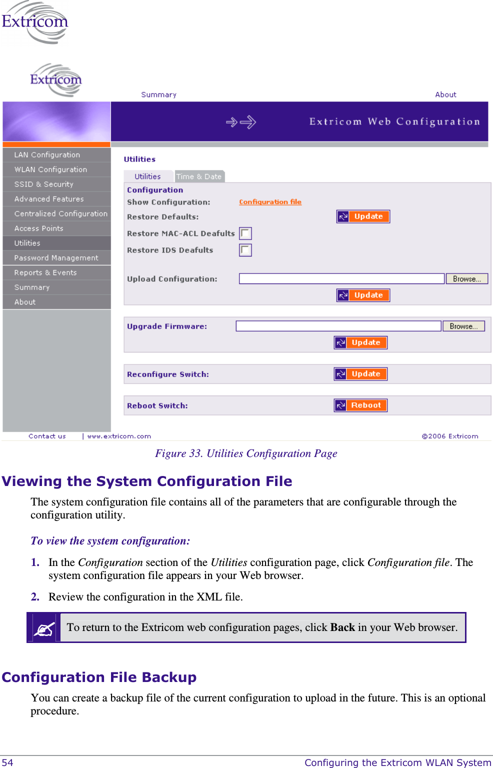  54    Configuring the Extricom WLAN System   Figure 33. Utilities Configuration Page Viewing the System Configuration File The system configuration file contains all of the parameters that are configurable through the configuration utility. To view the system configuration: 1. In the Configuration section of the Utilities configuration page, click Configuration file. The system configuration file appears in your Web browser.  2. Review the configuration in the XML file.   To return to the Extricom web configuration pages, click Back in your Web browser.  Configuration File Backup You can create a backup file of the current configuration to upload in the future. This is an optional procedure. 