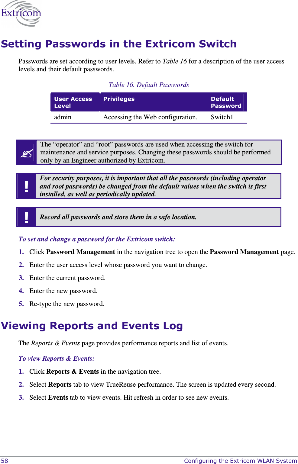  58    Configuring the Extricom WLAN System Setting Passwords in the Extricom Switch Passwords are set according to user levels. Refer to Table 16 for a description of the user access levels and their default passwords. Table 16. Default Passwords User Access Level Privileges  Default Password admin  Accessing the Web configuration.  Switch1    The &ldquo;operator&rdquo; and &ldquo;root&rdquo; passwords are used when accessing the switch for maintenance and service purposes. Changing these passwords should be performed only by an Engineer authorized by Extricom.  ! For security purposes, it is important that all the passwords (including operator and root passwords) be changed from the default values when the switch is first installed, as well as periodically updated.  ! Record all passwords and store them in a safe location.  To set and change a password for the Extricom switch: 1. Click Password Management in the navigation tree to open the Password Management page. 2. Enter the user access level whose password you want to change. 3. Enter the current password. 4. Enter the new password. 5. Re-type the new password. Viewing Reports and Events Log  The Reports &amp; Events page provides performance reports and list of events.  To view Reports &amp; Events: 1. Click Reports &amp; Events in the navigation tree. 2. Select Reports tab to view TrueReuse performance. The screen is updated every second. 3. Select Events tab to view events. Hit refresh in order to see new events. 