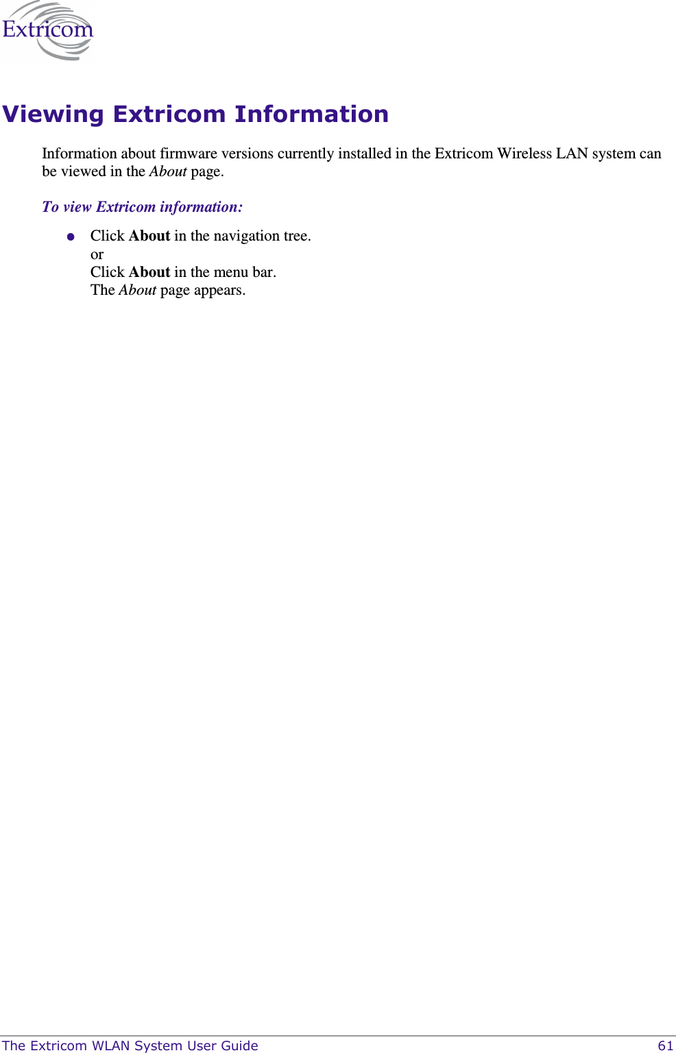  The Extricom WLAN System User Guide    61 Viewing Extricom Information Information about firmware versions currently installed in the Extricom Wireless LAN system can be viewed in the About page. To view Extricom information:  Click About in the navigation tree. or Click About in the menu bar. The About page appears.  