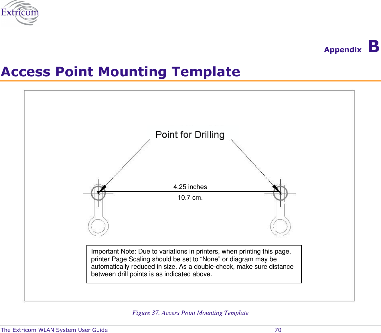  The Extricom WLAN System User Guide    70 Appendix B Access Point Mounting Template  Figure 37. Access Point Mounting Template 4.25 inches 10.7 cm. Important Note: Due to variations in printers, when printing this page, printer Page Scaling should be set to &ldquo;None&rdquo; or diagram may be automatically reduced in size. As a double-check, make sure distance between drill points is as indicated above.  