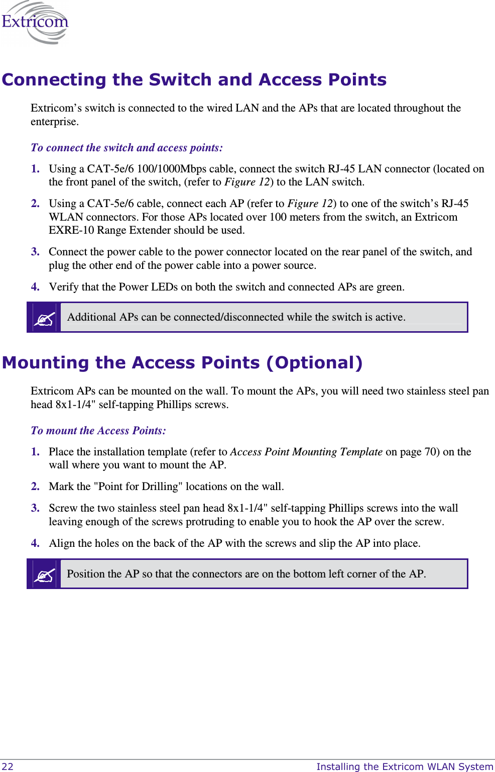  22    Installing the Extricom WLAN System Connecting the Switch and Access Points Extricom&rsquo;s switch is connected to the wired LAN and the APs that are located throughout the enterprise. To connect the switch and access points: 1. Using a CAT-5e/6 100/1000Mbps cable, connect the switch RJ-45 LAN connector (located on the front panel of the switch, (refer to Figure 12) to the LAN switch.  2. Using a CAT-5e/6 cable, connect each AP (refer to Figure 12) to one of the switch&rsquo;s RJ-45 WLAN connectors. For those APs located over 100 meters from the switch, an Extricom EXRE-10 Range Extender should be used.  3. Connect the power cable to the power connector located on the rear panel of the switch, and plug the other end of the power cable into a power source.  4. Verify that the Power LEDs on both the switch and connected APs are green.  Additional APs can be connected/disconnected while the switch is active. Mounting the Access Points (Optional)  Extricom APs can be mounted on the wall. To mount the APs, you will need two stainless steel pan head 8x1-1/4" self-tapping Phillips screws. To mount the Access Points: 1. Place the installation template (refer to Access Point Mounting Template on page 70) on the wall where you want to mount the AP. 2. Mark the "Point for Drilling" locations on the wall. 3. Screw the two stainless steel pan head 8x1-1/4" self-tapping Phillips screws into the wall leaving enough of the screws protruding to enable you to hook the AP over the screw. 4. Align the holes on the back of the AP with the screws and slip the AP into place.  Position the AP so that the connectors are on the bottom left corner of the AP.  
