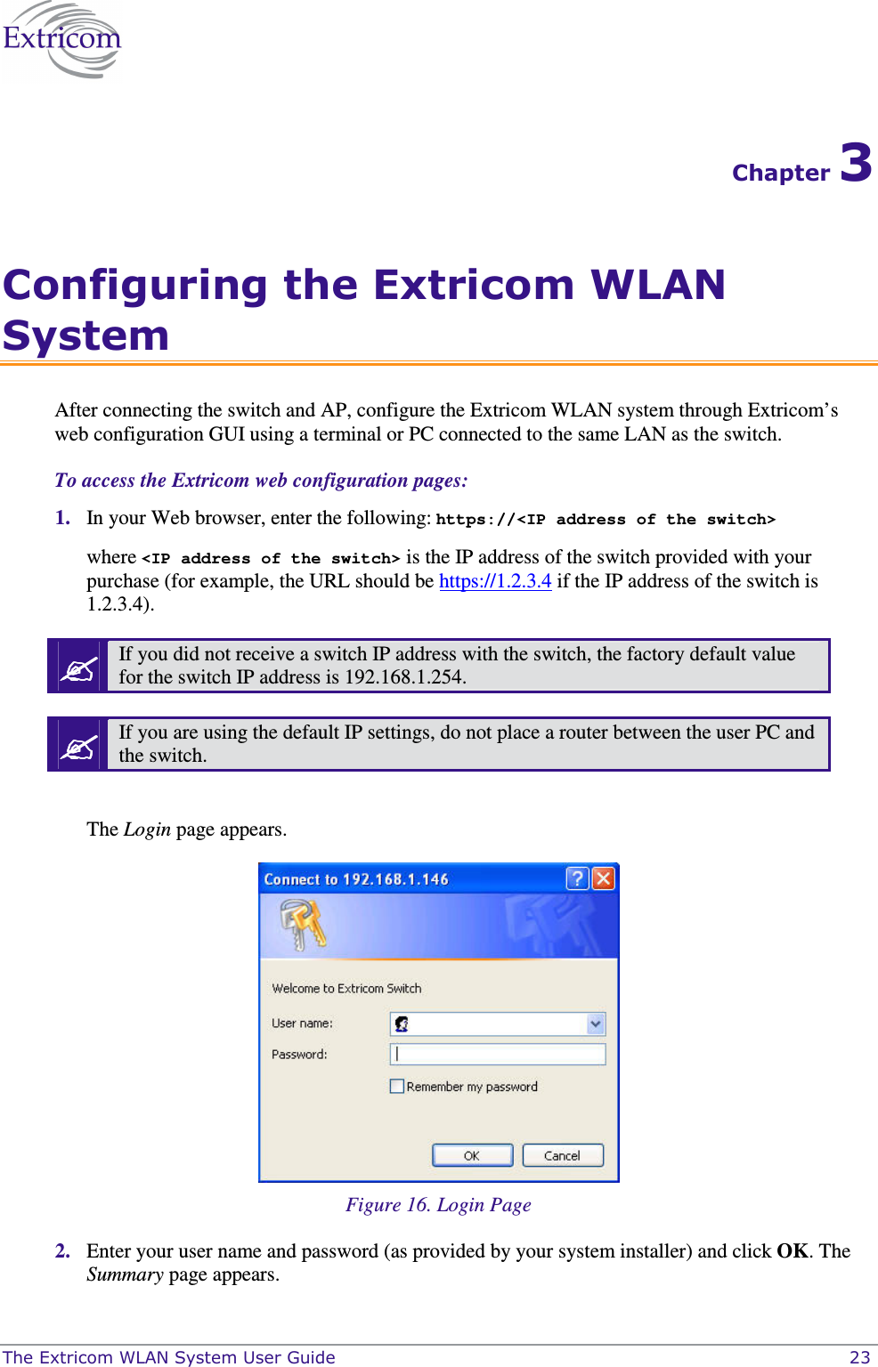  The Extricom WLAN System User Guide    23 Chapter 3 Configuring the Extricom WLAN System After connecting the switch and AP, configure the Extricom WLAN system through Extricom&rsquo;s web configuration GUI using a terminal or PC connected to the same LAN as the switch.  To access the Extricom web configuration pages:  1. In your Web browser, enter the following: https://<IP address of the switch> where <IP address of the switch> is the IP address of the switch provided with your purchase (for example, the URL should be https://1.2.3.4 if the IP address of the switch is 1.2.3.4).  If you did not receive a switch IP address with the switch, the factory default value for the switch IP address is 192.168.1.254.   If you are using the default IP settings, do not place a router between the user PC and the switch.  The Login page appears.   Figure 16. Login Page 2. Enter your user name and password (as provided by your system installer) and click OK. The Summary page appears. 