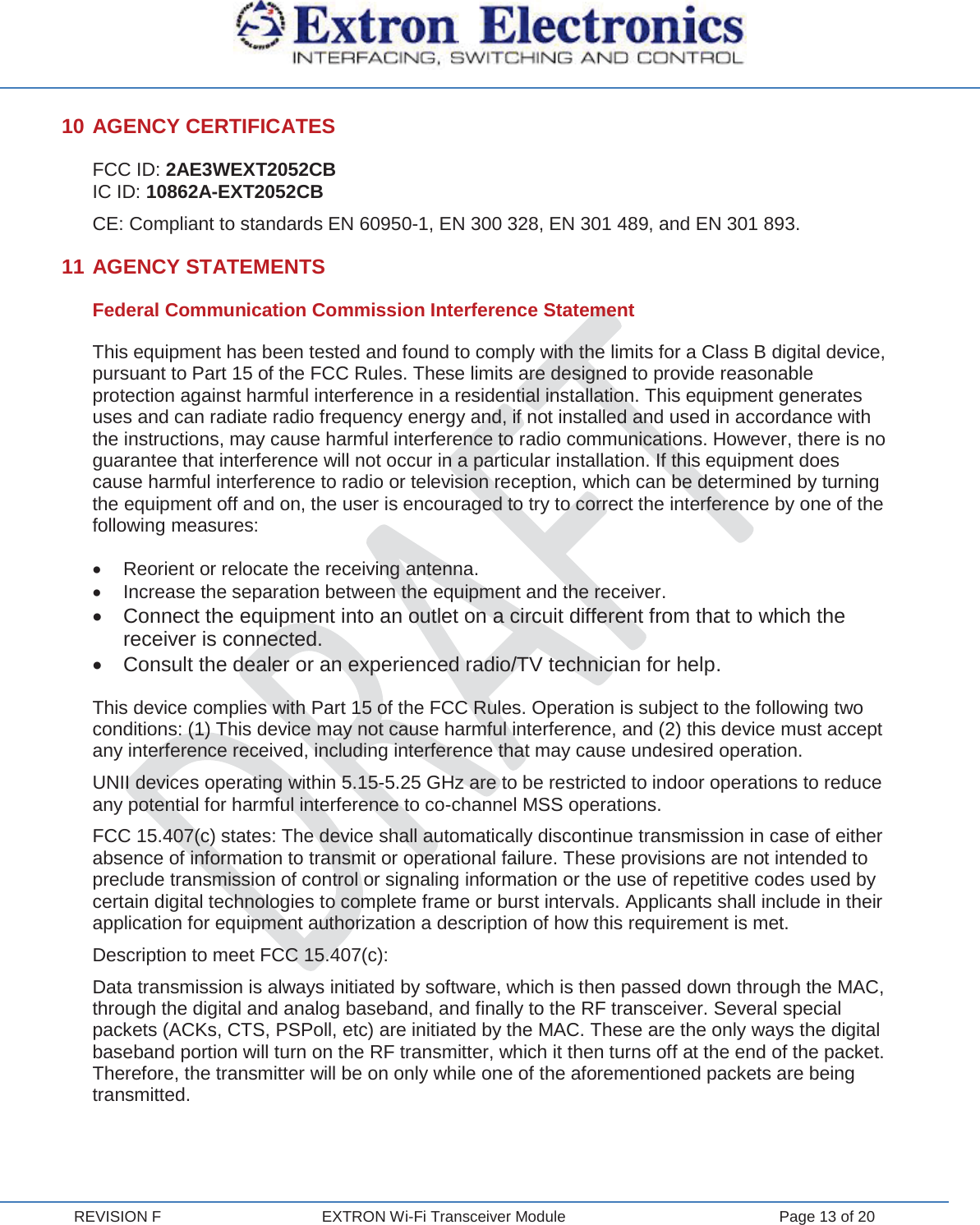  REVISION F  EXTRON Wi-Fi Transceiver Module  Page 13 of 20 10 AGENCY CERTIFICATES FCC ID: 2AE3WEXT2052CB IC ID: 10862A-EXT2052CB CE: Compliant to standards EN 60950-1, EN 300 328, EN 301 489, and EN 301 893. 11 AGENCY STATEMENTS Federal Communication Commission Interference Statement This equipment has been tested and found to comply with the limits for a Class B digital device, pursuant to Part 15 of the FCC Rules. These limits are designed to provide reasonable protection against harmful interference in a residential installation. This equipment generates uses and can radiate radio frequency energy and, if not installed and used in accordance with the instructions, may cause harmful interference to radio communications. However, there is no guarantee that interference will not occur in a particular installation. If this equipment does cause harmful interference to radio or television reception, which can be determined by turning the equipment off and on, the user is encouraged to try to correct the interference by one of the following measures: x  Reorient or relocate the receiving antenna. x  Increase the separation between the equipment and the receiver. x  Connect the equipment into an outlet on a circuit different from that to which the receiver is connected. x  Consult the dealer or an experienced radio/TV technician for help. This device complies with Part 15 of the FCC Rules. Operation is subject to the following two conditions: (1) This device may not cause harmful interference, and (2) this device must accept any interference received, including interference that may cause undesired operation. UNII devices operating within 5.15-5.25 GHz are to be restricted to indoor operations to reduce any potential for harmful interference to co-channel MSS operations. FCC 15.407(c) states: The device shall automatically discontinue transmission in case of either absence of information to transmit or operational failure. These provisions are not intended to preclude transmission of control or signaling information or the use of repetitive codes used by certain digital technologies to complete frame or burst intervals. Applicants shall include in their application for equipment authorization a description of how this requirement is met. Description to meet FCC 15.407(c): Data transmission is always initiated by software, which is then passed down through the MAC, through the digital and analog baseband, and finally to the RF transceiver. Several special packets (ACKs, CTS, PSPoll, etc) are initiated by the MAC. These are the only ways the digital baseband portion will turn on the RF transmitter, which it then turns off at the end of the packet. Therefore, the transmitter will be on only while one of the aforementioned packets are being transmitted. 