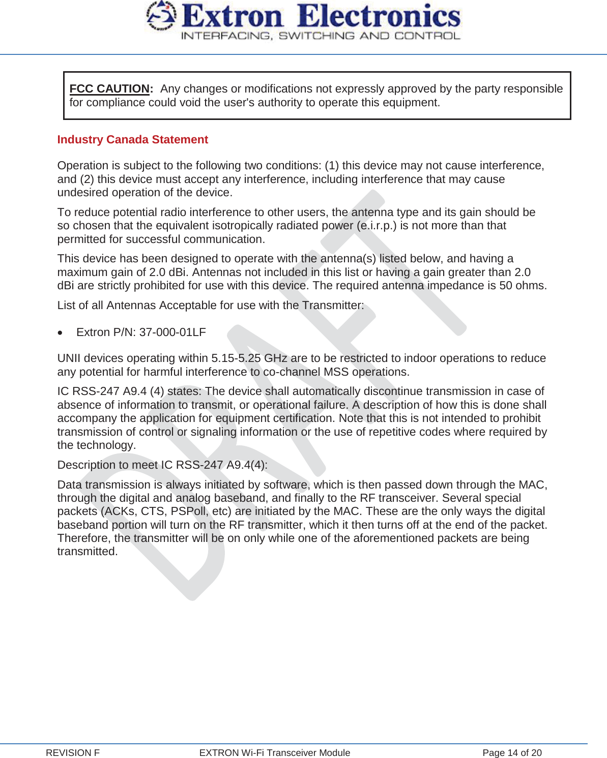  REVISION F  EXTRON Wi-Fi Transceiver Module  Page 14 of 20 FCC CAUTION:  Any changes or modifications not expressly approved by the party responsible for compliance could void the user&apos;s authority to operate this equipment. Industry Canada Statement Operation is subject to the following two conditions: (1) this device may not cause interference, and (2) this device must accept any interference, including interference that may cause undesired operation of the device. To reduce potential radio interference to other users, the antenna type and its gain should be so chosen that the equivalent isotropically radiated power (e.i.r.p.) is not more than that permitted for successful communication. This device has been designed to operate with the antenna(s) listed below, and having a maximum gain of 2.0 dBi. Antennas not included in this list or having a gain greater than 2.0 dBi are strictly prohibited for use with this device. The required antenna impedance is 50 ohms. List of all Antennas Acceptable for use with the Transmitter: x  Extron P/N: 37-000-01LF UNII devices operating within 5.15-5.25 GHz are to be restricted to indoor operations to reduce any potential for harmful interference to co-channel MSS operations. IC RSS-247 A9.4 (4) states: The device shall automatically discontinue transmission in case of absence of information to transmit, or operational failure. A description of how this is done shall accompany the application for equipment certification. Note that this is not intended to prohibit transmission of control or signaling information or the use of repetitive codes where required by the technology. Description to meet IC RSS-247 A9.4(4): Data transmission is always initiated by software, which is then passed down through the MAC, through the digital and analog baseband, and finally to the RF transceiver. Several special packets (ACKs, CTS, PSPoll, etc) are initiated by the MAC. These are the only ways the digital baseband portion will turn on the RF transmitter, which it then turns off at the end of the packet. Therefore, the transmitter will be on only while one of the aforementioned packets are being transmitted.     