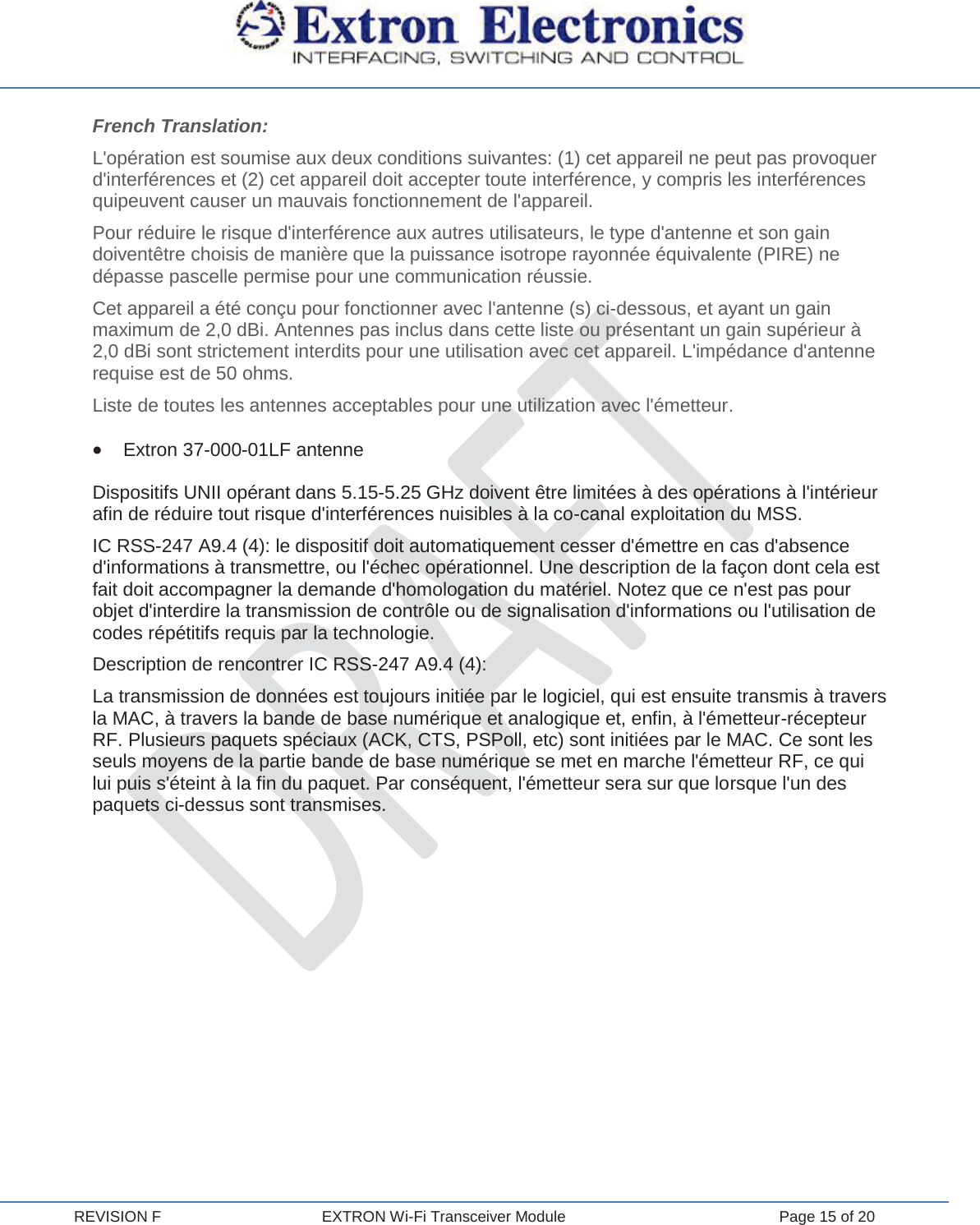  REVISION F  EXTRON Wi-Fi Transceiver Module  Page 15 of 20 French Translation: L&apos;opération est soumise aux deux conditions suivantes: (1) cet appareil ne peut pas provoquer d&apos;interférences et (2) cet appareil doit accepter toute interférence, y compris les interférences quipeuvent causer un mauvais fonctionnement de l&apos;appareil. Pour réduire le risque d&apos;interférence aux autres utilisateurs, le type d&apos;antenne et son gain doiventêtre choisis de manière que la puissance isotrope rayonnée équivalente (PIRE) ne dépasse pascelle permise pour une communication réussie. Cet appareil a été conçu pour fonctionner avec l&apos;antenne (s) ci-dessous, et ayant un gain maximum de 2,0 dBi. Antennes pas inclus dans cette liste ou présentant un gain supérieur à 2,0 dBi sont strictement interdits pour une utilisation avec cet appareil. L&apos;impédance d&apos;antenne requise est de 50 ohms. Liste de toutes les antennes acceptables pour une utilization avec l&apos;émetteur. x Extron 37-000-01LF antenne Dispositifs UNII opérant dans 5.15-5.25 GHz doivent être limitées à des opérations à l&apos;intérieur afin de réduire tout risque d&apos;interférences nuisibles à la co-canal exploitation du MSS. IC RSS-247 A9.4 (4): le dispositif doit automatiquement cesser d&apos;émettre en cas d&apos;absence d&apos;informations à transmettre, ou l&apos;échec opérationnel. Une description de la façon dont cela est fait doit accompagner la demande d&apos;homologation du matériel. Notez que ce n&apos;est pas pour objet d&apos;interdire la transmission de contrôle ou de signalisation d&apos;informations ou l&apos;utilisation de codes répétitifs requis par la technologie. Description de rencontrer IC RSS-247 A9.4 (4): La transmission de données est toujours initiée par le logiciel, qui est ensuite transmis à travers la MAC, à travers la bande de base numérique et analogique et, enfin, à l&apos;émetteur-récepteur RF. Plusieurs paquets spéciaux (ACK, CTS, PSPoll, etc) sont initiées par le MAC. Ce sont les seuls moyens de la partie bande de base numérique se met en marche l&apos;émetteur RF, ce qui lui puis s&apos;éteint à la fin du paquet. Par conséquent, l&apos;émetteur sera sur que lorsque l&apos;un des paquets ci-dessus sont transmises.      
