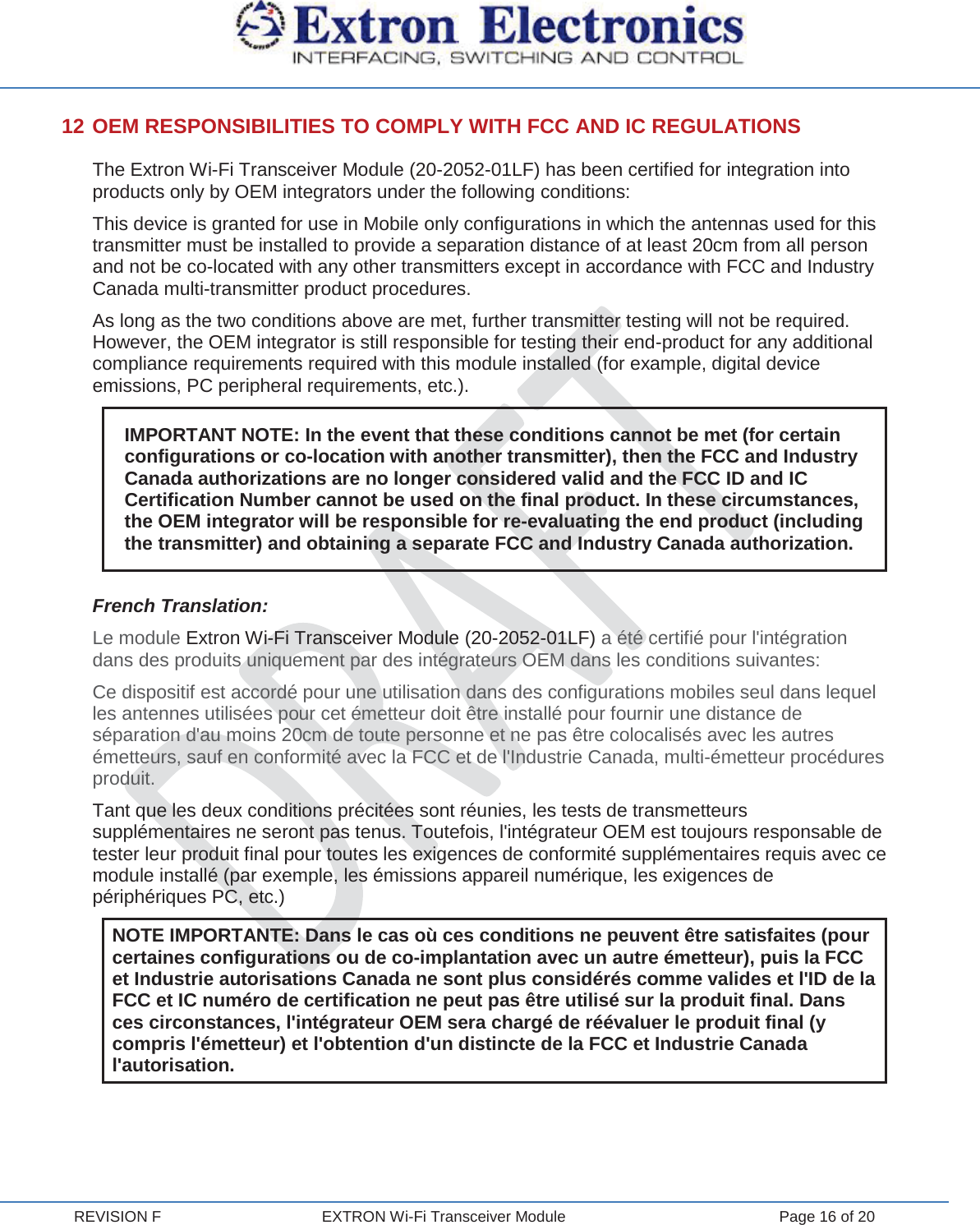  REVISION F  EXTRON Wi-Fi Transceiver Module  Page 16 of 20 12 OEM RESPONSIBILITIES TO COMPLY WITH FCC AND IC REGULATIONS The Extron Wi-Fi Transceiver Module (20-2052-01LF) has been certified for integration into products only by OEM integrators under the following conditions: This device is granted for use in Mobile only configurations in which the antennas used for this transmitter must be installed to provide a separation distance of at least 20cm from all person and not be co-located with any other transmitters except in accordance with FCC and Industry Canada multi-transmitter product procedures. As long as the two conditions above are met, further transmitter testing will not be required. However, the OEM integrator is still responsible for testing their end-product for any additional compliance requirements required with this module installed (for example, digital device emissions, PC peripheral requirements, etc.). IMPORTANT NOTE: In the event that these conditions cannot be met (for certain configurations or co-location with another transmitter), then the FCC and Industry Canada authorizations are no longer considered valid and the FCC ID and IC Certification Number cannot be used on the final product. In these circumstances, the OEM integrator will be responsible for re-evaluating the end product (including the transmitter) and obtaining a separate FCC and Industry Canada authorization.  French Translation: Le module Extron Wi-Fi Transceiver Module (20-2052-01LF) a été certifié pour l&apos;intégration dans des produits uniquement par des intégrateurs OEM dans les conditions suivantes: Ce dispositif est accordé pour une utilisation dans des configurations mobiles seul dans lequel les antennes utilisées pour cet émetteur doit être installé pour fournir une distance de séparation d&apos;au moins 20cm de toute personne et ne pas être colocalisés avec les autres émetteurs, sauf en conformité avec la FCC et de l&apos;Industrie Canada, multi-émetteur procédures produit. Tant que les deux conditions précitées sont réunies, les tests de transmetteurs supplémentaires ne seront pas tenus. Toutefois, l&apos;intégrateur OEM est toujours responsable de tester leur produit final pour toutes les exigences de conformité supplémentaires requis avec ce module installé (par exemple, les émissions appareil numérique, les exigences de périphériques PC, etc.) NOTE IMPORTANTE: Dans le cas où ces conditions ne peuvent être satisfaites (pour certaines configurations ou de co-implantation avec un autre émetteur), puis la FCC et Industrie autorisations Canada ne sont plus considérés comme valides et l&apos;ID de la FCC et IC numéro de certification ne peut pas être utilisé sur la produit final. Dans ces circonstances, l&apos;intégrateur OEM sera chargé de réévaluer le produit final (y compris l&apos;émetteur) et l&apos;obtention d&apos;un distincte de la FCC et Industrie Canada l&apos;autorisation.    