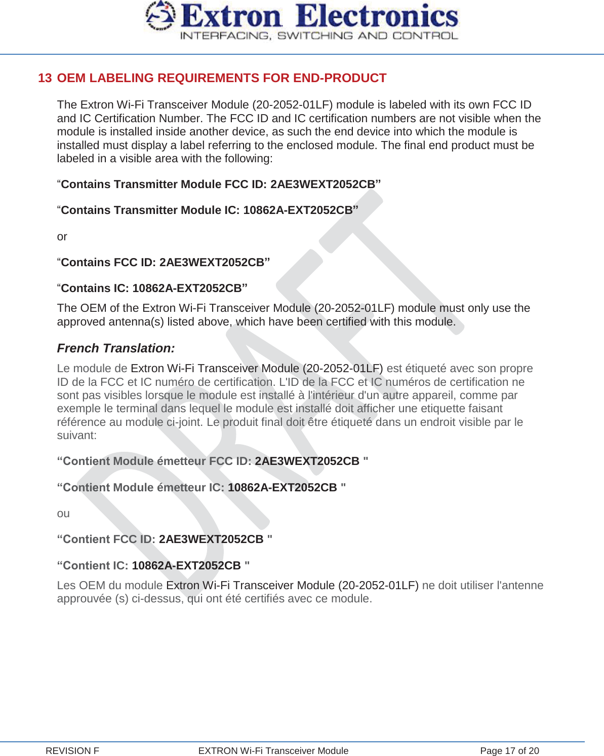  REVISION F  EXTRON Wi-Fi Transceiver Module  Page 17 of 20 13 OEM LABELING REQUIREMENTS FOR END-PRODUCT The Extron Wi-Fi Transceiver Module (20-2052-01LF) module is labeled with its own FCC ID and IC Certification Number. The FCC ID and IC certification numbers are not visible when the module is installed inside another device, as such the end device into which the module is installed must display a label referring to the enclosed module. The final end product must be labeled in a visible area with the following: “Contains Transmitter Module FCC ID: 2AE3WEXT2052CB” “Contains Transmitter Module IC: 10862A-EXT2052CB” or “Contains FCC ID: 2AE3WEXT2052CB” “Contains IC: 10862A-EXT2052CB” The OEM of the Extron Wi-Fi Transceiver Module (20-2052-01LF) module must only use the approved antenna(s) listed above, which have been certified with this module. French Translation: Le module de Extron Wi-Fi Transceiver Module (20-2052-01LF) est étiqueté avec son propre ID de la FCC et IC numéro de certification. L&apos;ID de la FCC et IC numéros de certification ne sont pas visibles lorsque le module est installé à l&apos;intérieur d&apos;un autre appareil, comme par exemple le terminal dans lequel le module est installé doit afficher une etiquette faisant référence au module ci-joint. Le produit final doit être étiqueté dans un endroit visible par le suivant: “Contient Module émetteur FCC ID: 2AE3WEXT2052CB &quot; “Contient Module émetteur IC: 10862A-EXT2052CB &quot; ou “Contient FCC ID: 2AE3WEXT2052CB &quot; “Contient IC: 10862A-EXT2052CB &quot; Les OEM du module Extron Wi-Fi Transceiver Module (20-2052-01LF) ne doit utiliser l&apos;antenne approuvée (s) ci-dessus, qui ont été certifiés avec ce module.    