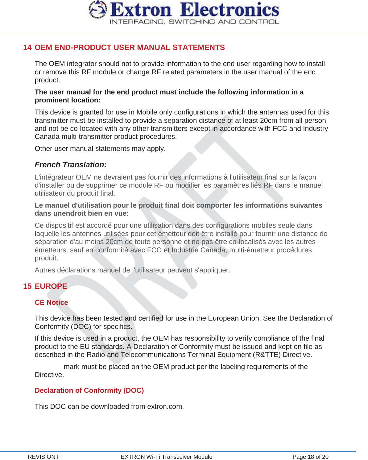  REVISION F  EXTRON Wi-Fi Transceiver Module  Page 18 of 20 14 OEM END-PRODUCT USER MANUAL STATEMENTS The OEM integrator should not to provide information to the end user regarding how to install or remove this RF module or change RF related parameters in the user manual of the end product. The user manual for the end product must include the following information in a prominent location: This device is granted for use in Mobile only configurations in which the antennas used for this transmitter must be installed to provide a separation distance of at least 20cm from all person and not be co-located with any other transmitters except in accordance with FCC and Industry Canada multi-transmitter product procedures. Other user manual statements may apply. French Translation: L&apos;intégrateur OEM ne devraient pas fournir des informations à l&apos;utilisateur final sur la façon d&apos;installer ou de supprimer ce module RF ou modifier les paramètres liés RF dans le manuel utilisateur du produit final. Le manuel d&apos;utilisation pour le produit final doit comporter les informations suivantes dans unendroit bien en vue: Ce dispositif est accordé pour une utilisation dans des configurations mobiles seule dans laquelle les antennes utilisées pour cet émetteur doit être installé pour fournir une distance de séparation d&apos;au moins 20cm de toute personne et ne pas être co-localisés avec les autres émetteurs, sauf en conformité avec FCC et Industrie Canada, multi-émetteur procédures produit. Autres déclarations manuel de l&apos;utilisateur peuvent s&apos;appliquer. 15 EUROPE CE Notice This device has been tested and certified for use in the European Union. See the Declaration of Conformity (DOC) for specifics. If this device is used in a product, the OEM has responsibility to verify compliance of the final product to the EU standards. A Declaration of Conformity must be issued and kept on file as described in the Radio and Telecommunications Terminal Equipment (R&amp;TTE) Directive.  mark must be placed on the OEM product per the labeling requirements of the Directive. Declaration of Conformity (DOC) This DOC can be downloaded from extron.com.  