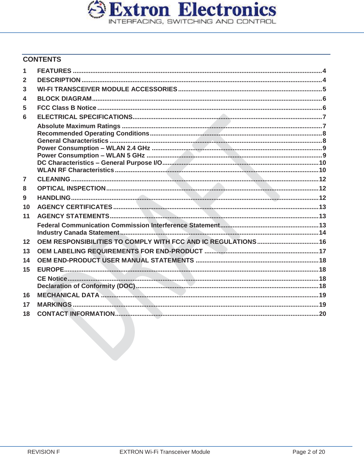  REVISION F  EXTRON Wi-Fi Transceiver Module  Page 2 of 20 CONTENTS 1 FEATURES .............................................................................................................................................. 4 2 DESCRIPTION ......................................................................................................................................... 4 3 WI-FI TRANSCEIVER MODULE ACCESSORIES .................................................................................. 5 4 BLOCK DIAGRAM ................................................................................................................................... 6 5 FCC Class B Notice ................................................................................................................................ 6 6 ELECTRICAL SPECIFICATIONS............................................................................................................ 7 Absolute Maximum Ratings .................................................................................................................. 7 Recommended Operating Conditions .................................................................................................. 8 General Characteristics ......................................................................................................................... 8 Power Consumption – WLAN 2.4 GHz ................................................................................................. 9 Power Consumption – WLAN 5 GHz .................................................................................................... 9 DC Characteristics – General Purpose I/O ......................................................................................... 10 WLAN RF Characteristics .................................................................................................................... 10 7 CLEANING ............................................................................................................................................. 12 8 OPTICAL INSPECTION ......................................................................................................................... 12 9 HANDLING ............................................................................................................................................. 12 10 AGENCY CERTIFICATES ..................................................................................................................... 13 11 AGENCY STATEMENTS ....................................................................................................................... 13 Federal Communication Commission Interference Statement ........................................................ 13 Industry Canada Statement ................................................................................................................. 14 12 OEM RESPONSIBILITIES TO COMPLY WITH FCC AND IC REGULATIONS ................................... 16 13 OEM LABELING REQUIREMENTS FOR END-PRODUCT ................................................................. 17 14 OEM END-PRODUCT USER MANUAL STATEMENTS ...................................................................... 18 15 EUROPE ................................................................................................................................................. 18 CE Notice ............................................................................................................................................... 18 Declaration of Conformity (DOC) ........................................................................................................ 18 16 MECHANICAL DATA ............................................................................................................................ 19 17 MARKINGS ............................................................................................................................................ 19 18 CONTACT INFORMATION .................................................................................................................... 20    