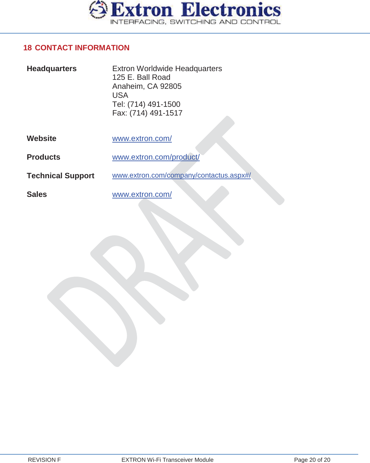  REVISION F  EXTRON Wi-Fi Transceiver Module  Page 20 of 20 18 CONTACT INFORMATION Headquarters Extron Worldwide Headquarters 125 E. Ball Road Anaheim, CA 92805 USA Tel: (714) 491-1500 Fax: (714) 491-1517 Website www.extron.com/ Products www.extron.com/product/ Technical Support www.extron.com/company/contactus.aspx#/ Sales www.extron.com/     