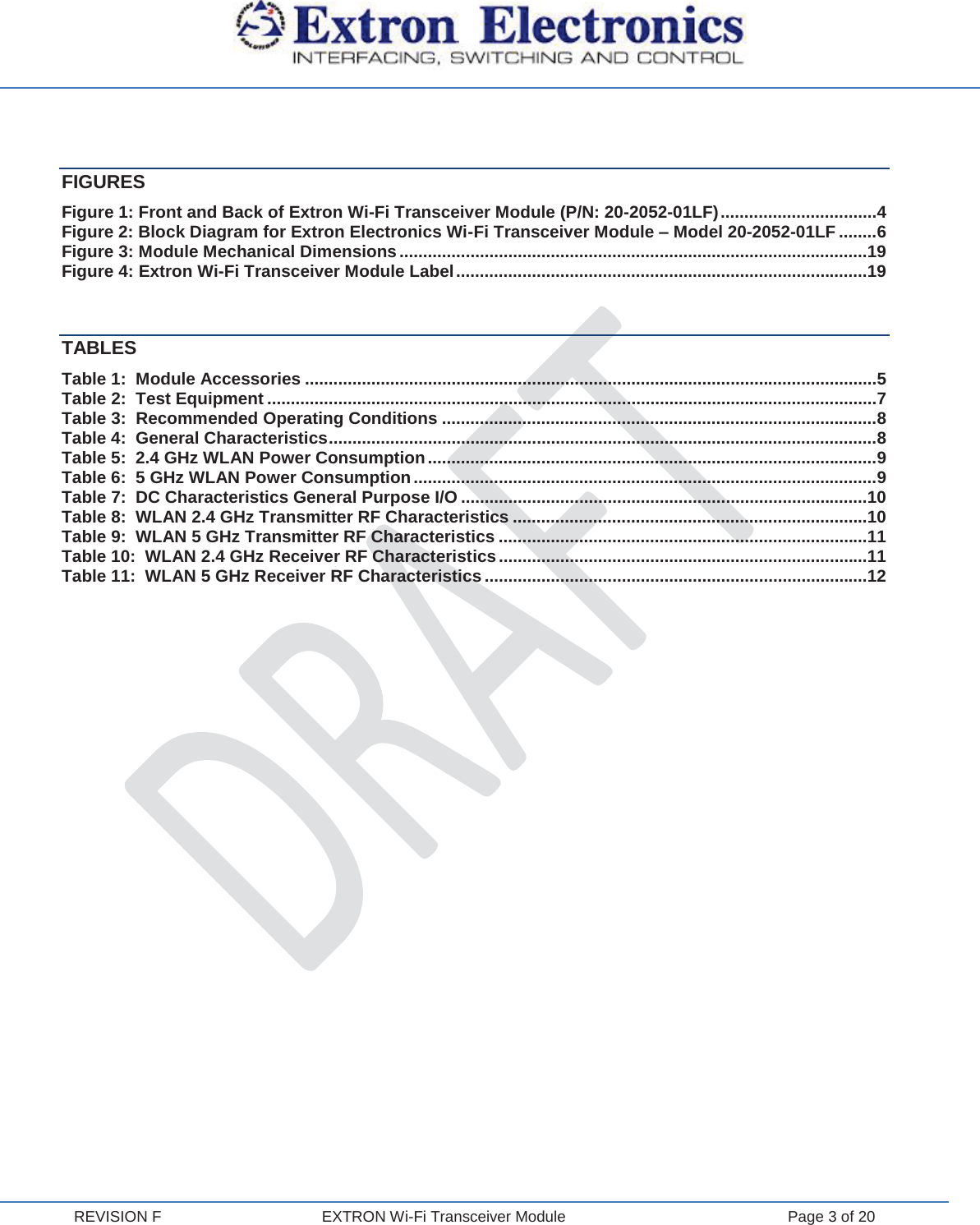  REVISION F  EXTRON Wi-Fi Transceiver Module  Page 3 of 20  FIGURES Figure 1: Front and Back of Extron Wi-Fi Transceiver Module (P/N: 20-2052-01LF) ................................. 4 Figure 2: Block Diagram for Extron Electronics Wi-Fi Transceiver Module – Model 20-2052-01LF ........ 6 Figure 3: Module Mechanical Dimensions ................................................................................................... 19 Figure 4: Extron Wi-Fi Transceiver Module Label ....................................................................................... 19  TABLES Table 1:  Module Accessories ......................................................................................................................... 5 Table 2:  Test Equipment ................................................................................................................................. 7 Table 3:  Recommended Operating Conditions ............................................................................................ 8 Table 4:  General Characteristics .................................................................................................................... 8 Table 5:  2.4 GHz WLAN Power Consumption ............................................................................................... 9 Table 6:  5 GHz WLAN Power Consumption .................................................................................................. 9 Table 7:  DC Characteristics General Purpose I/O ...................................................................................... 10 Table 8:  WLAN 2.4 GHz Transmitter RF Characteristics ........................................................................... 10 Table 9:  WLAN 5 GHz Transmitter RF Characteristics .............................................................................. 11 Table 10:  WLAN 2.4 GHz Receiver RF Characteristics .............................................................................. 11 Table 11:  WLAN 5 GHz Receiver RF Characteristics ................................................................................. 12    