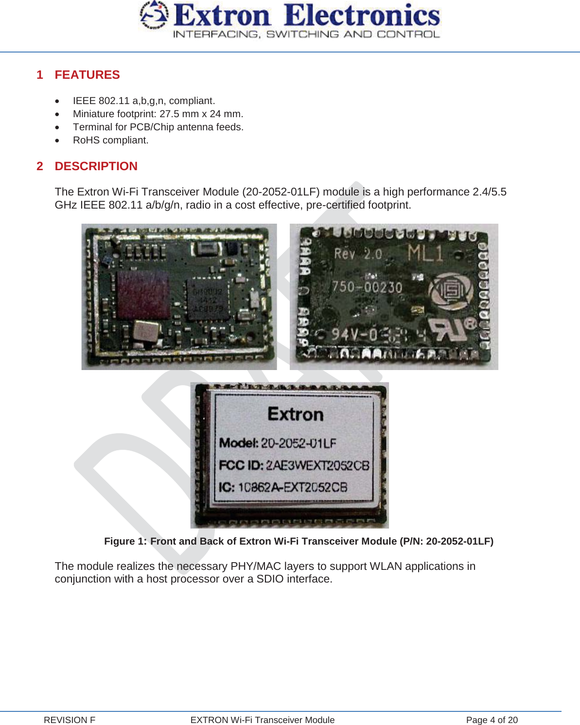  REVISION F  EXTRON Wi-Fi Transceiver Module  Page 4 of 20 1 FEATURES x  IEEE 802.11 a,b,g,n, compliant. x  Miniature footprint: 27.5 mm x 24 mm. x  Terminal for PCB/Chip antenna feeds. x RoHS compliant. 2 DESCRIPTION The Extron Wi-Fi Transceiver Module (20-2052-01LF) module is a high performance 2.4/5.5 GHz IEEE 802.11 a/b/g/n, radio in a cost effective, pre-certified footprint.              Figure 1: Front and Back of Extron Wi-Fi Transceiver Module (P/N: 20-2052-01LF) The module realizes the necessary PHY/MAC layers to support WLAN applications in conjunction with a host processor over a SDIO interface.    