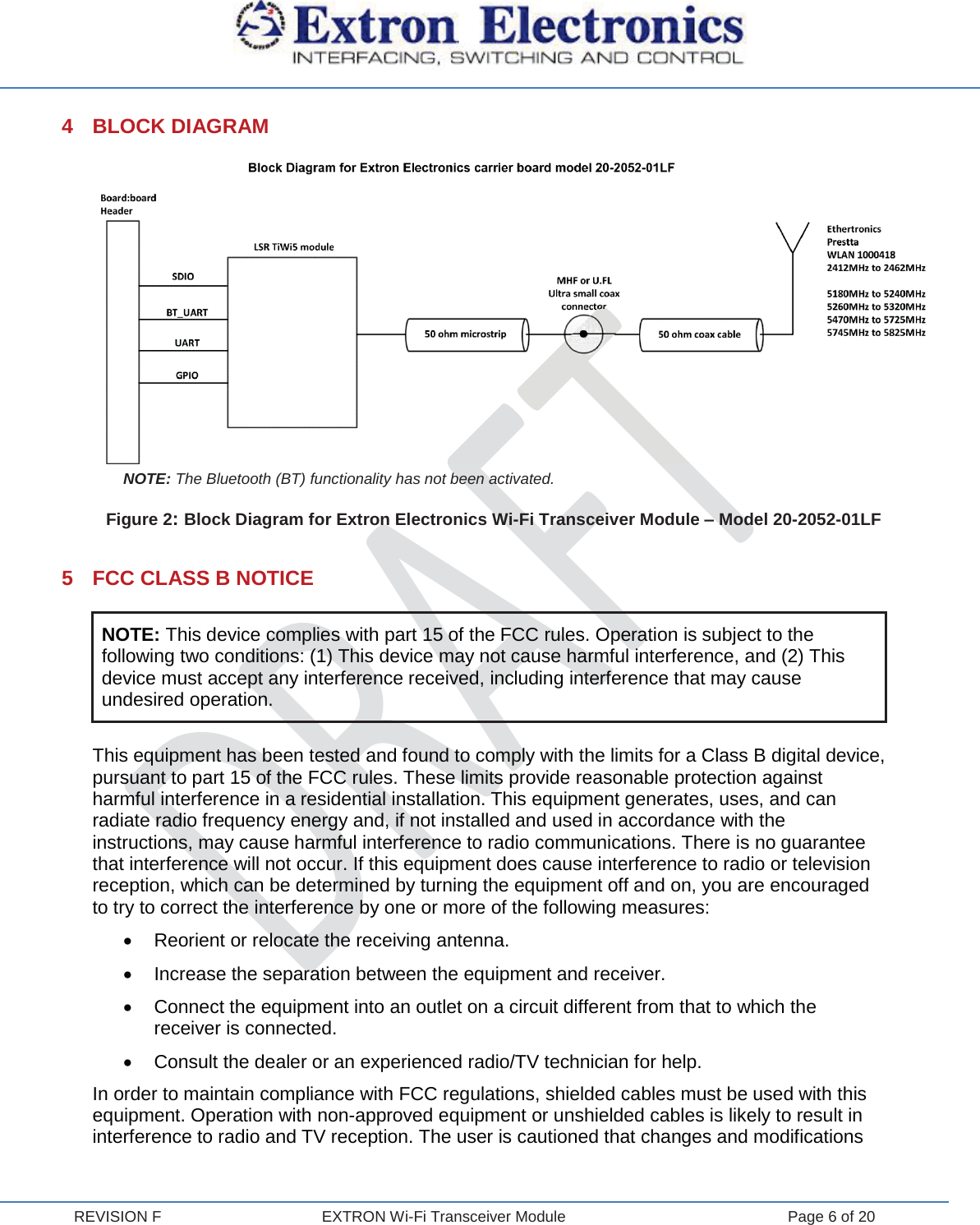  REVISION F  EXTRON Wi-Fi Transceiver Module  Page 6 of 20 4 BLOCK DIAGRAM  NOTE: The Bluetooth (BT) functionality has not been activated. Figure 2: Block Diagram for Extron Electronics Wi-Fi Transceiver Module – Model 20-2052-01LF  5  FCC CLASS B NOTICE NOTE: This device complies with part 15 of the FCC rules. Operation is subject to the following two conditions: (1) This device may not cause harmful interference, and (2) This device must accept any interference received, including interference that may cause undesired operation.  This equipment has been tested and found to comply with the limits for a Class B digital device, pursuant to part 15 of the FCC rules. These limits provide reasonable protection against harmful interference in a residential installation. This equipment generates, uses, and can radiate radio frequency energy and, if not installed and used in accordance with the instructions, may cause harmful interference to radio communications. There is no guarantee that interference will not occur. If this equipment does cause interference to radio or television reception, which can be determined by turning the equipment off and on, you are encouraged to try to correct the interference by one or more of the following measures: x  Reorient or relocate the receiving antenna. x  Increase the separation between the equipment and receiver. x  Connect the equipment into an outlet on a circuit different from that to which the receiver is connected. x  Consult the dealer or an experienced radio/TV technician for help. In order to maintain compliance with FCC regulations, shielded cables must be used with this equipment. Operation with non-approved equipment or unshielded cables is likely to result in interference to radio and TV reception. The user is cautioned that changes and modifications 