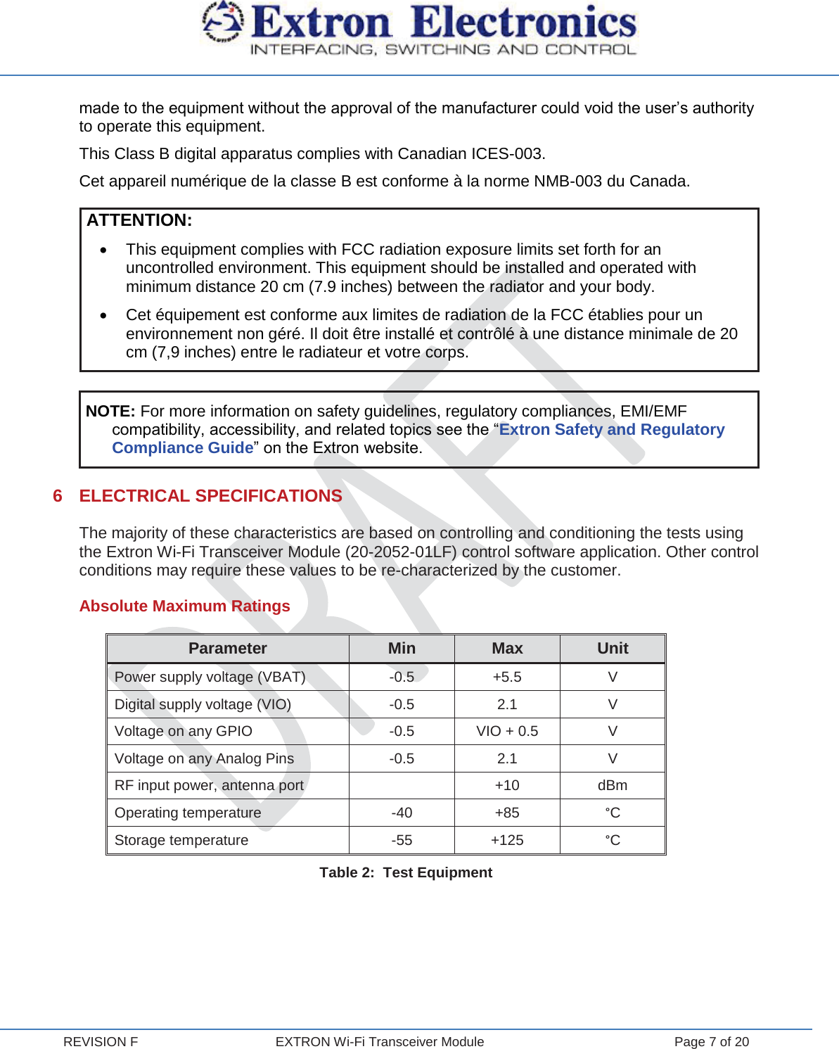  REVISION F  EXTRON Wi-Fi Transceiver Module  Page 7 of 20 made to the equipment without the approval of the manufacturer could void the user’s authority to operate this equipment. This Class B digital apparatus complies with Canadian ICES-003.  Cet appareil numérique de la classe B est conforme à la norme NMB-003 du Canada. ATTENTION: x  This equipment complies with FCC radiation exposure limits set forth for an uncontrolled environment. This equipment should be installed and operated with minimum distance 20 cm (7.9 inches) between the radiator and your body. x  Cet équipement est conforme aux limites de radiation de la FCC établies pour un environnement non géré. Il doit être installé et contrôlé à une distance minimale de 20 cm (7,9 inches) entre le radiateur et votre corps.  NOTE: For more information on safety guidelines, regulatory compliances, EMI/EMF compatibility, accessibility, and related topics see the “Extron Safety and Regulatory Compliance Guide” on the Extron website.  6 ELECTRICAL SPECIFICATIONS The majority of these characteristics are based on controlling and conditioning the tests using the Extron Wi-Fi Transceiver Module (20-2052-01LF) control software application. Other control conditions may require these values to be re-characterized by the customer. Absolute Maximum Ratings Parameter Min Max Unit Power supply voltage (VBAT) -0.5 +5.5  V Digital supply voltage (VIO) -0.5 2.1  V Voltage on any GPIO -0.5 VIO + 0.5 V Voltage on any Analog Pins -0.5 2.1  V RF input power, antenna port  +10 dBm Operating temperature -40 +85  °C Storage temperature -55 +125  °C Table 2:  Test Equipment    