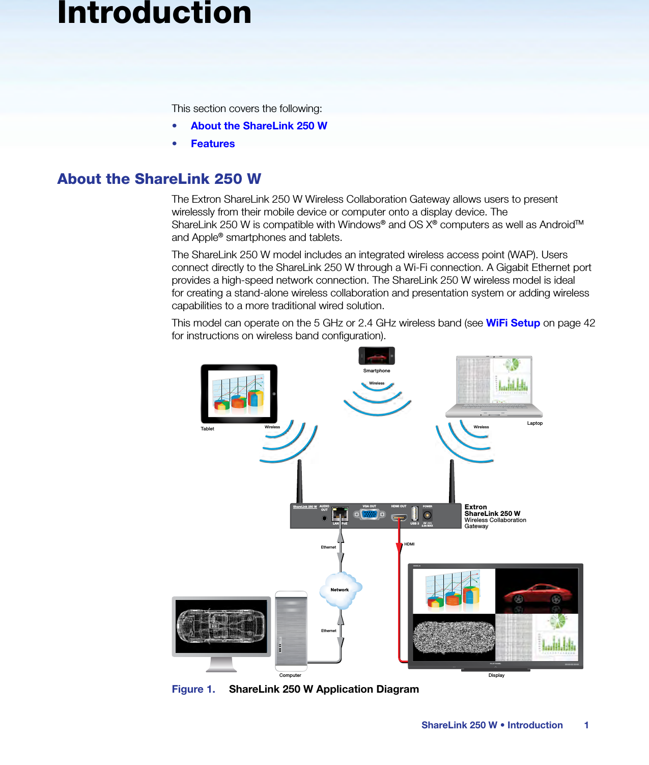 ShareLink 250 W • Introduction 1IntroductionThis section covers the following:•  About the ShareLink 250 W•  FeaturesAbout the ShareLink 250 WThe Extron ShareLink 250 W Wireless Collaboration Gateway allows users to present wirelessly from their mobile device or computer onto a display device. The  ShareLink 250 W is compatible with Windows® and OS X® computers as well as AndroidTM and Apple® smartphones and tablets.The ShareLink 250 W model includes an integrated wireless access point (WAP). Users connect directly to the ShareLink 250 W through a Wi-Fi connection. A Gigabit Ethernet port provides a high-speed network connection. The ShareLink 250 W wireless model is ideal for creating a stand-alone wireless collaboration and presentation system or adding wireless capabilities to a more traditional wired solution.This model can operate on the 5 GHz or 2.4 GHz wireless band (see WiFi Setup on page 42 for instructions on wireless band configuration).ShareLink 250 W AUDIOOUTLAN / PoEVGA OUT HDMI OUTUSB 3POWER5V2.3A MAXMODEL 80FLAT PANELWirelessWirelessWirelessNetworkExtronShareLink 250 WWireless Collaboration GatewayEthernetEthernetHDMIDisplayComputerLaptopTabletSmartphoneFigure 1.  ShareLink 250 W Application Diagram