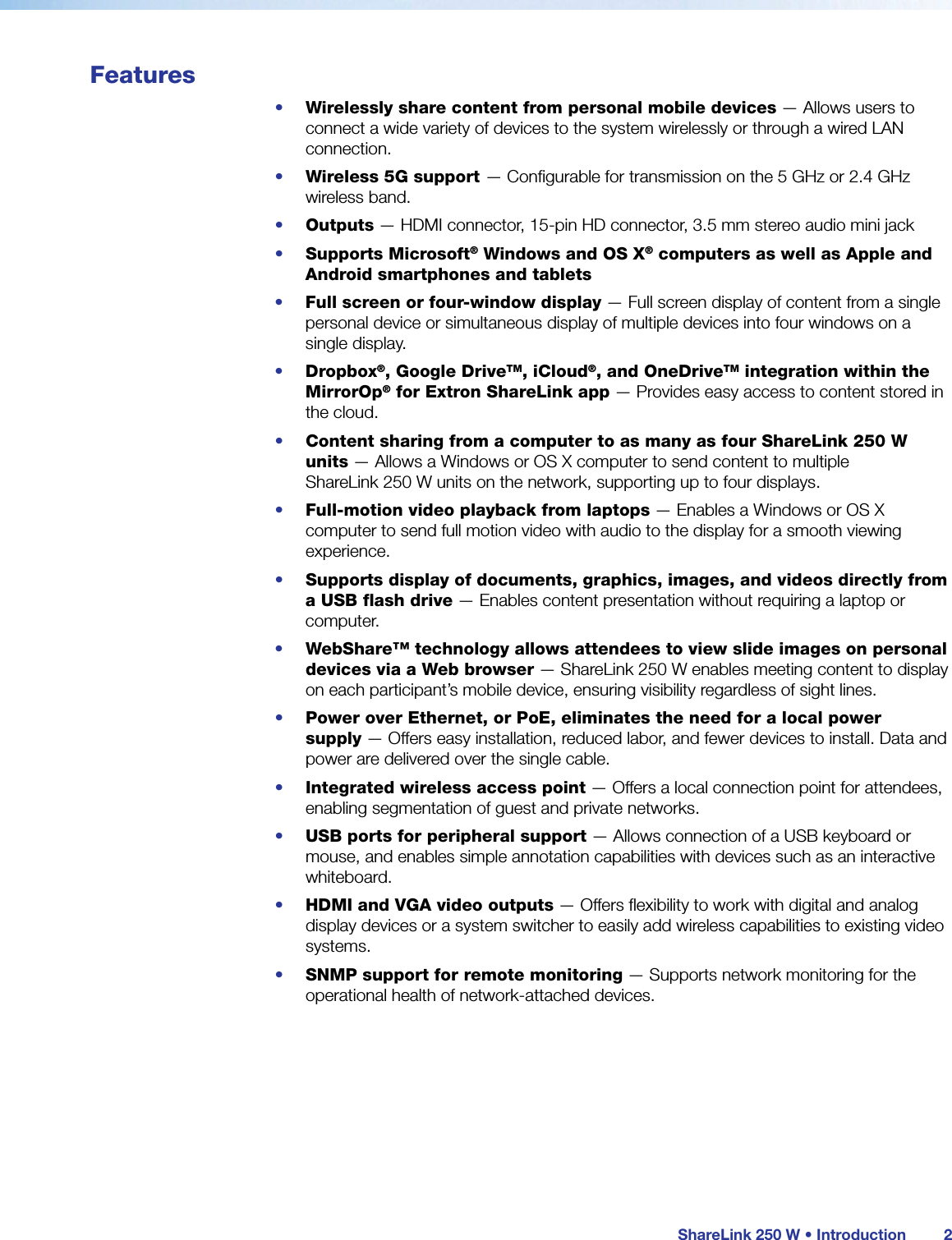 ShareLink 250 W • Introduction 2Features•  Wirelessly share content from personal mobile devices — Allows users to connect a wide variety of devices to the system wirelessly or through a wired LAN connection.•  Wireless 5G support — Configurable for transmission on the 5 GHz or 2.4 GHz wireless band.•  Outputs — HDMI connector, 15-pin HD connector, 3.5 mm stereo audio mini jack•  Supports Microsoft® Windows and OS X® computers as well as Apple and Android smartphones and tablets•  Full screen or four-window display — Full screen display of content from a single personal device or simultaneous display of multiple devices into four windows on a single display.•  Dropbox®, Google DriveTM, iCloud®, and OneDriveTM integration within the MirrorOp® for Extron ShareLink app — Provides easy access to content stored in the cloud.•  Content sharing from a computer to as many as four ShareLink 250 W  units — Allows a Windows or OS X computer to send content to multiple  ShareLink 250 W units on the network, supporting up to four displays. •  Full-motion video playback from laptops — Enables a Windows or OS X computer to send full motion video with audio to the display for a smooth viewing experience.•  Supports display of documents, graphics, images, and videos directly from a USB flash drive — Enables content presentation without requiring a laptop or computer.•  WebShare™ technology allows attendees to view slide images on personal devices via a Web browser — ShareLink 250 W enables meeting content to display on each participant’s mobile device, ensuring visibility regardless of sight lines.•  Power over Ethernet, or PoE, eliminates the need for a local power  supply — Offers easy installation, reduced labor, and fewer devices to install. Data and power are delivered over the single cable.•  Integrated wireless access point — Offers a local connection point for attendees, enabling segmentation of guest and private networks.•  USB ports for peripheral support — Allows connection of a USB keyboard or mouse, and enables simple annotation capabilities with devices such as an interactive whiteboard.•  HDMI and VGA video outputs — Offers flexibility to work with digital and analog display devices or a system switcher to easily add wireless capabilities to existing video systems. •  SNMP support for remote monitoring — Supports network monitoring for the operational health of network-attached devices.