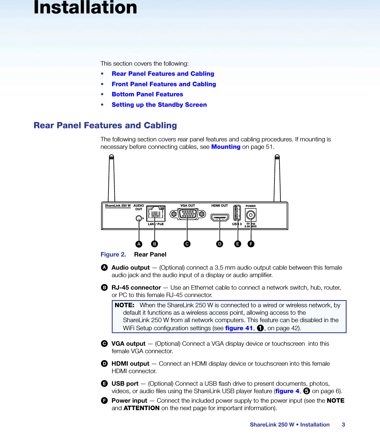 ShareLink 250 W • Installation 3InstallationThis section covers the following:•  Rear Panel Features and Cabling•  Front Panel Features and Cabling•  Bottom Panel Features•  Setting up the Standby ScreenRear Panel Features and CablingThe following section covers rear panel features and cabling procedures. If mounting is necessary before connecting cables, see Mounting on page 51.BBShareLink 250 W AUDIOOUTLAN / PoEVGA OUT HDMI OUTUSB 3POWER5V2.3A MAXExtronANT A ANT B12USBShareLink 250 WCCAA BB CC DD EEFFAAFigure 2.  Rear PanelA  Audio output — (Optional) connect a 3.5 mm audio output cable between this female audio jack and the audio input of a display or audio amplifier.B  RJ-45 connector — Use an Ethernet cable to connect a network switch, hub, router, or PC to this female RJ-45 connector.NOTE:   When the ShareLink 250 W is connected to a wired or wireless network, by default it functions as a wireless access point, allowing access to the  ShareLink 250 W from all network computers. This feature can be disabled in the WiFi Setup configuration settings (see figure 41, 1, on page 42).C  VGA output — (Optional) Connect a VGA display device or touchscreen  into this female VGA connector.D  HDMI output — Connect an HDMI display device or touchscreen into this female HDMI connector.E  USB port — (Optional) Connect a USB flash drive to present documents, photos, videos, or audio files using the ShareLink USB player feature (figure 4, 5 on page 6).F  Power input — Connect the included power supply to the power input (see the NOTE and ATTENTION on the next page for important information).