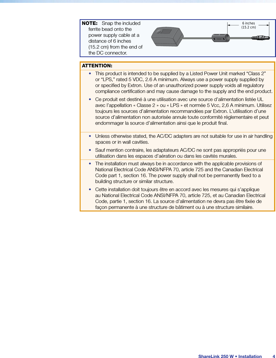  ShareLink 250 W • Installation 4NOTE:  Snap the included ferrite bead onto the power supply cable at a distance of 6 inches  (15.2 cm) from the end of the DC connector. 6 inches(15.2 cm)ATTENTION:•  This product is intended to be supplied by a Listed Power Unit marked “Class 2” or “LPS,” rated 5 VDC, 2.6 A minimum. Always use a power supply supplied by or speciﬁed by Extron. Use of an unauthorized power supply voids all regulatory compliance certiﬁcation and may cause damage to the supply and the end product.•  Ce produit est destiné à une utilisation avec une source d’alimentation listéeUL avec l’appellation «Classe2» ou «LPS» et normée 5Vcc, 2,6A minimum. Utilisez toujours les sources d’alimentation recommandées par Extron. L’utilisation d’une source d’alimentation non autorisée annule toute conformité réglementaire et peut endommager la source d’alimentation ainsi que le produit ﬁnal.•  Unless otherwise stated, the AC/DC adapters are not suitable for use in air handling spaces or in wall cavities.•  Sauf mention contraire, les adaptateurs AC/DC ne sont pas appropriés pour une utilisation dans les espaces d’aération ou dans les cavités murales.•  The installation must always be in accordance with the applicable provisions of National Electrical Code ANSI/NFPA 70, article 725 and the Canadian Electrical Code part 1, section 16. The power supply shall not be permanently ﬁxed to a building structure or similar structure.•  Cette installation doit toujours être en accord avec les mesures qui s’applique au National Electrical Code ANSI/NFPA70, article725, et au Canadian Electrical Code, partie1, section16. La source d’alimentation ne devra pas être ﬁxée de façon permanente à une structure de bâtiment ou à une structure similaire.