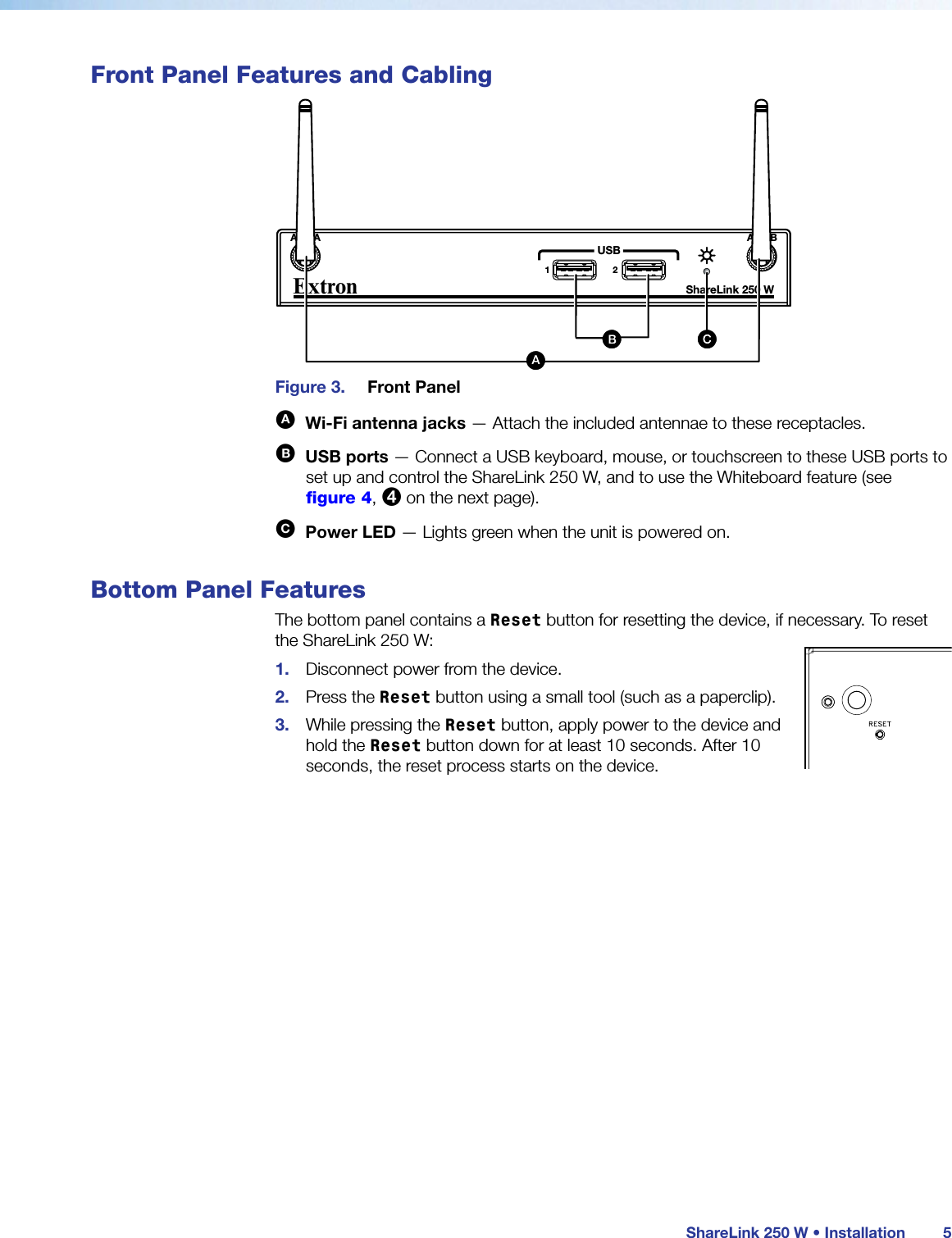  ShareLink 250 W • Installation 5Front Panel Features and CablingBBShareLink 250 W AUDIOOUTLAN / PoEVGA OUT HDMI OUTUSB 3POWER5V2.3A MAXExtronANT A ANT B12USBShareLink 250 WCCAA BB CC DD EEFFAAFigure 3.  Front PanelA  Wi-Fi antenna jacks — Attach the included antennae to these receptacles.B  USB ports — Connect a USB keyboard, mouse, or touchscreen to these USB ports to set up and control the ShareLink 250 W, and to use the Whiteboard feature (see figure 4, 4 on the next page).C  Power LED — Lights green when the unit is powered on.Bottom Panel FeaturesThe bottom panel contains a Reset button for resetting the device, if necessary. To reset the ShareLink 250 W:1.  Disconnect power from the device.2.  Press the Reset button using a small tool (such as a paperclip).3.  While pressing the Reset button, apply power to the device and hold the Reset button down for at least 10 seconds. After 10 seconds, the reset process starts on the device.