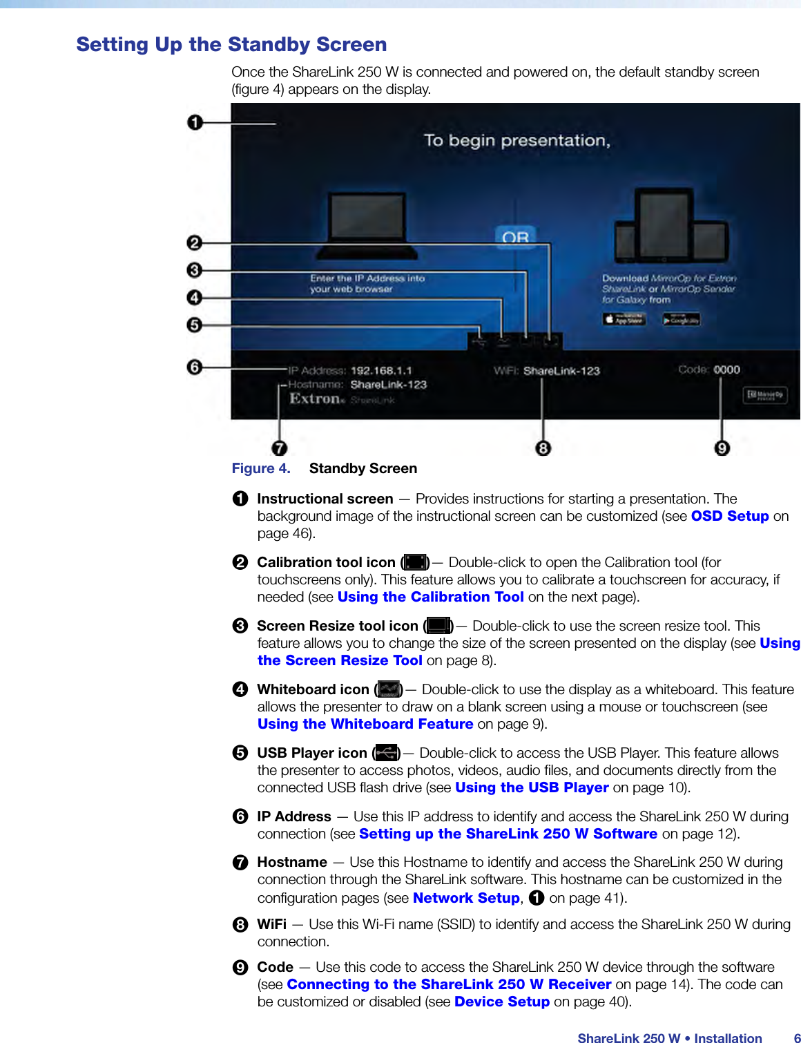  ShareLink 250 W • Installation 6Setting Up the Standby ScreenOnce the ShareLink 250 W is connected and powered on, the default standby screen  (figure 4) appears on the display.Figure 4.  Standby Screen1  Instructional screen — Provides instructions for starting a presentation. The background image of the instructional screen can be customized (see OSD Setup on page 46).2  Calibration tool icon ( )— Double-click to open the Calibration tool (for touchscreens only). This feature allows you to calibrate a touchscreen for accuracy, if needed (see Using the Calibration Tool on the next page).3  Screen Resize tool icon ( )— Double-click to use the screen resize tool. This feature allows you to change the size of the screen presented on the display (see Using the Screen Resize Tool on page 8).4  Whiteboard icon ( )— Double-click to use the display as a whiteboard. This feature allows the presenter to draw on a blank screen using a mouse or touchscreen (see Using the Whiteboard Feature on page 9).5  USB Player icon ( )— Double-click to access the USB Player. This feature allows the presenter to access photos, videos, audio files, and documents directly from the connected USB flash drive (see Using the USB Player on page 10).6  IP Address — Use this IP address to identify and access the ShareLink 250 W during connection (see Setting up the ShareLink 250 W Software on page 12).7  Hostname — Use this Hostname to identify and access the ShareLink 250 W during connection through the ShareLink software. This hostname can be customized in the configuration pages (see Network Setup, 1 on page 41).8  WiFi — Use this Wi-Fi name (SSID) to identify and access the ShareLink 250 W during connection.9  Code — Use this code to access the ShareLink 250 W device through the software (see Connecting to the ShareLink 250 W Receiver on page 14). The code can be customized or disabled (see Device Setup on page 40).