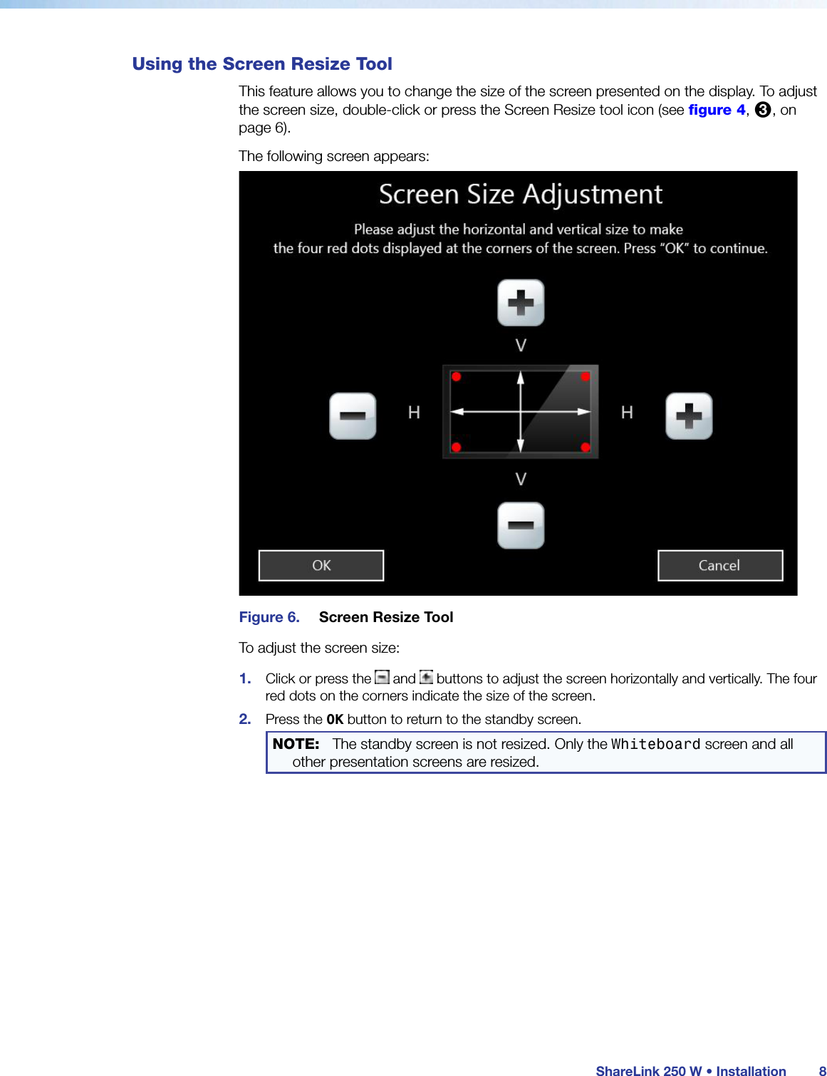  ShareLink 250 W • Installation 8Using the Screen Resize ToolThis feature allows you to change the size of the screen presented on the display. To adjust the screen size, double-click or press the Screen Resize tool icon (see figure 4, 3, on page 6).The following screen appears:Figure 6.  Screen Resize ToolTo adjust the screen size:1.  Click or press the   and   buttons to adjust the screen horizontally and vertically. The four red dots on the corners indicate the size of the screen.2.  Press the OK button to return to the standby screen.NOTE:   The standby screen is not resized. Only the Whiteboard screen and all other presentation screens are resized.