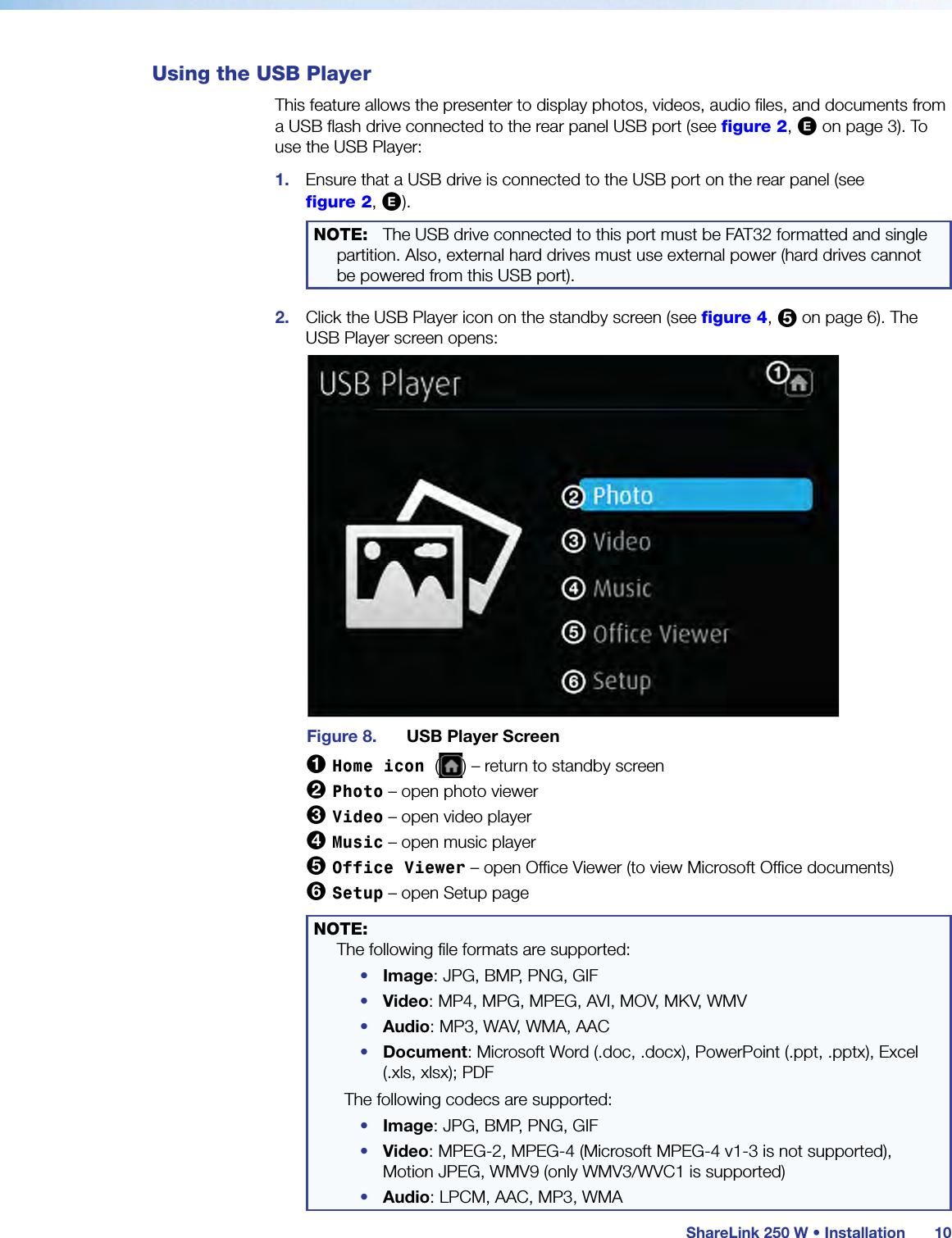  ShareLink 250 W • Installation 10Using the USB PlayerThis feature allows the presenter to display photos, videos, audio files, and documents from a USB flash drive connected to the rear panel USB port (see figure 2, E on page 3). To use the USB Player:1.  Ensure that a USB drive is connected to the USB port on the rear panel (see  figure 2, E).NOTE:   The USB drive connected to this port must be FAT32 formatted and single partition. Also, external hard drives must use external power (hard drives cannot be powered from this USB port).2.  Click the USB Player icon on the standby screen (see figure 4, 5 on page 6). The  USB Player screen opens:Figure 8.  USB Player Screen1 Home icon ( ) – return to standby screen2 Photo – open photo viewer3 Video – open video player4 Music – open music player5 Office Viewer – open Office Viewer (to view Microsoft Office documents)6 Setup – open Setup pageNOTE:   The following file formats are supported:•  Image: JPG, BMP, PNG, GIF•  Video: MP4, MPG, MPEG, AVI, MOV, MKV, WMV•  Audio: MP3, WAV, WMA, AAC•  Document: Microsoft Word (.doc, .docx), PowerPoint (.ppt, .pptx), Excel (.xls, xlsx); PDFThe following codecs are supported:•  Image: JPG, BMP, PNG, GIF•  Video: MPEG-2, MPEG-4 (Microsoft MPEG-4 v1-3 is not supported), Motion JPEG, WMV9 (only WMV3/WVC1 is supported)•  Audio: LPCM, AAC, MP3, WMA
