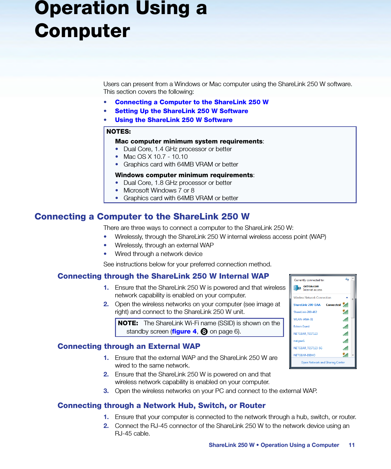 ShareLink 250 W • Operation Using a Computer 11Operation Using a ComputerUsers can present from a Windows or Mac computer using the ShareLink 250 W software. This section covers the following:•  Connecting a Computer to the ShareLink 250 W•  Setting Up the ShareLink 250 W Software•  Using the ShareLink 250 W SoftwareNOTES: Mac computer minimum system requirements:•  Dual Core, 1.4 GHz processor or better•  Mac OS X 10.7 - 10.10•  Graphics card with 64MB VRAM or betterWindows computer minimum requirements:•  Dual Core, 1.8 GHz processor or better•  Microsoft Windows 7 or 8•  Graphics card with 64MB VRAM or betterConnecting a Computer to the ShareLink 250 WThere are three ways to connect a computer to the ShareLink 250 W:•  Wirelessly, through the ShareLink 250 W internal wireless access point (WAP)•  Wirelessly, through an external WAP•  Wired through a network deviceSee instructions below for your preferred connection method.Connecting through the ShareLink 250 W Internal WAP1.  Ensure that the ShareLink 250 W is powered and that wireless network capability is enabled on your computer.2.  Open the wireless networks on your computer (see image at right) and connect to the ShareLink 250 W unit.NOTE:  The ShareLink Wi-Fi name (SSID) is shown on the standby screen (figure 4, 8 on page 6).Connecting through an External WAP1.  Ensure that the external WAP and the ShareLink 250 W are wired to the same network.2.  Ensure that the ShareLink 250 W is powered on and that wireless network capability is enabled on your computer.3.  Open the wireless networks on your PC and connect to the external WAP.Connecting through a Network Hub, Switch, or Router1.  Ensure that your computer is connected to the network through a hub, switch, or router.2.  Connect the RJ-45 connector of the ShareLink 250 W to the network device using an  RJ-45 cable.