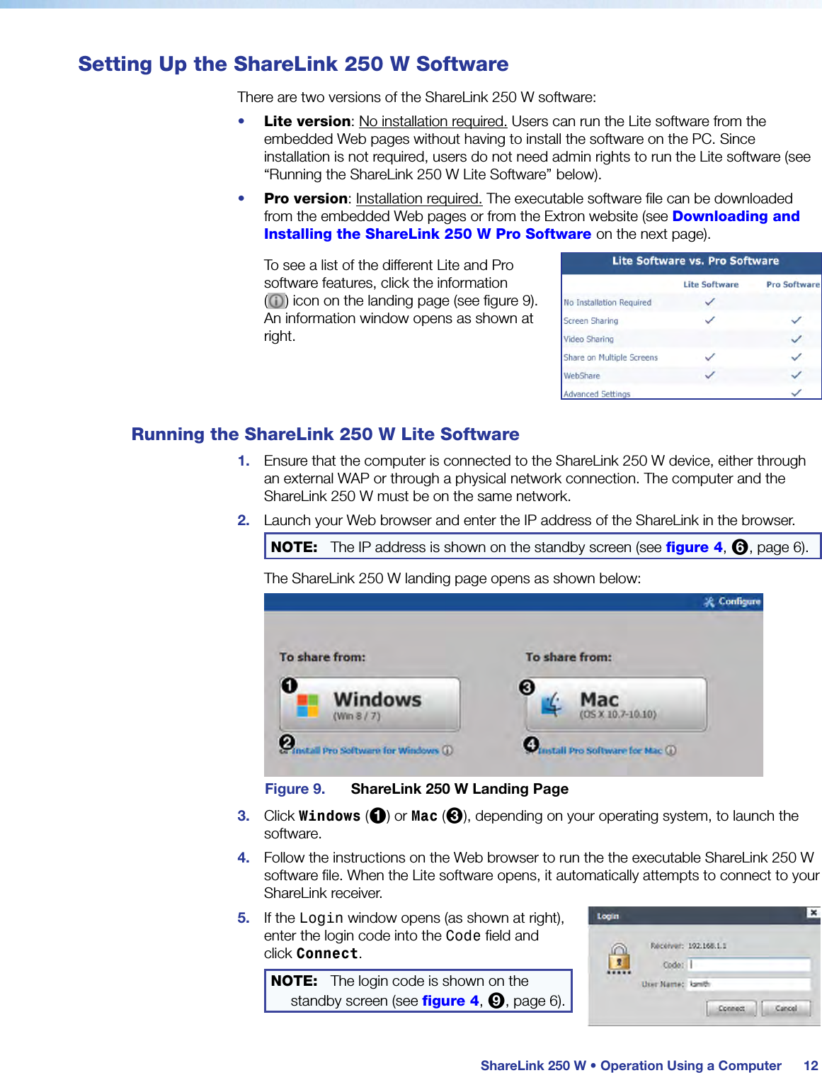  ShareLink 250 W • Operation Using a Computer 12Setting Up the ShareLink 250 W SoftwareThere are two versions of the ShareLink 250 W software:•  Lite version: No installation required. Users can run the Lite software from the embedded Web pages without having to install the software on the PC. Since installation is not required, users do not need admin rights to run the Lite software (see “Running the ShareLink 250 W Lite Software” below).•  Pro version: Installation required. The executable software file can be downloaded from the embedded Web pages or from the Extron website (see Downloading and Installing the ShareLink 250 W Pro Software on the next page).To see a list of the different Lite and Pro software features, click the information  ( ) icon on the landing page (see figure 9).  An information window opens as shown at right.Running the ShareLink 250 W Lite Software1.  Ensure that the computer is connected to the ShareLink 250 W device, either through an external WAP or through a physical network connection. The computer and the ShareLink 250 W must be on the same network.2.  Launch your Web browser and enter the IP address of the ShareLink in the browser.NOTE:  The IP address is shown on the standby screen (see figure 4, 6, page 6).The ShareLink 250 W landing page opens as shown below:Figure 9.  ShareLink 250 W Landing Page3.  Click Windows (1) or Mac (3), depending on your operating system, to launch the software.4.  Follow the instructions on the Web browser to run the the executable ShareLink 250 W software file. When the Lite software opens, it automatically attempts to connect to your ShareLink receiver.5.  If the Login window opens (as shown at right), enter the login code into the Code field and click Connect.NOTE:  The login code is shown on the standby screen (see figure 4, 9, page 6).
