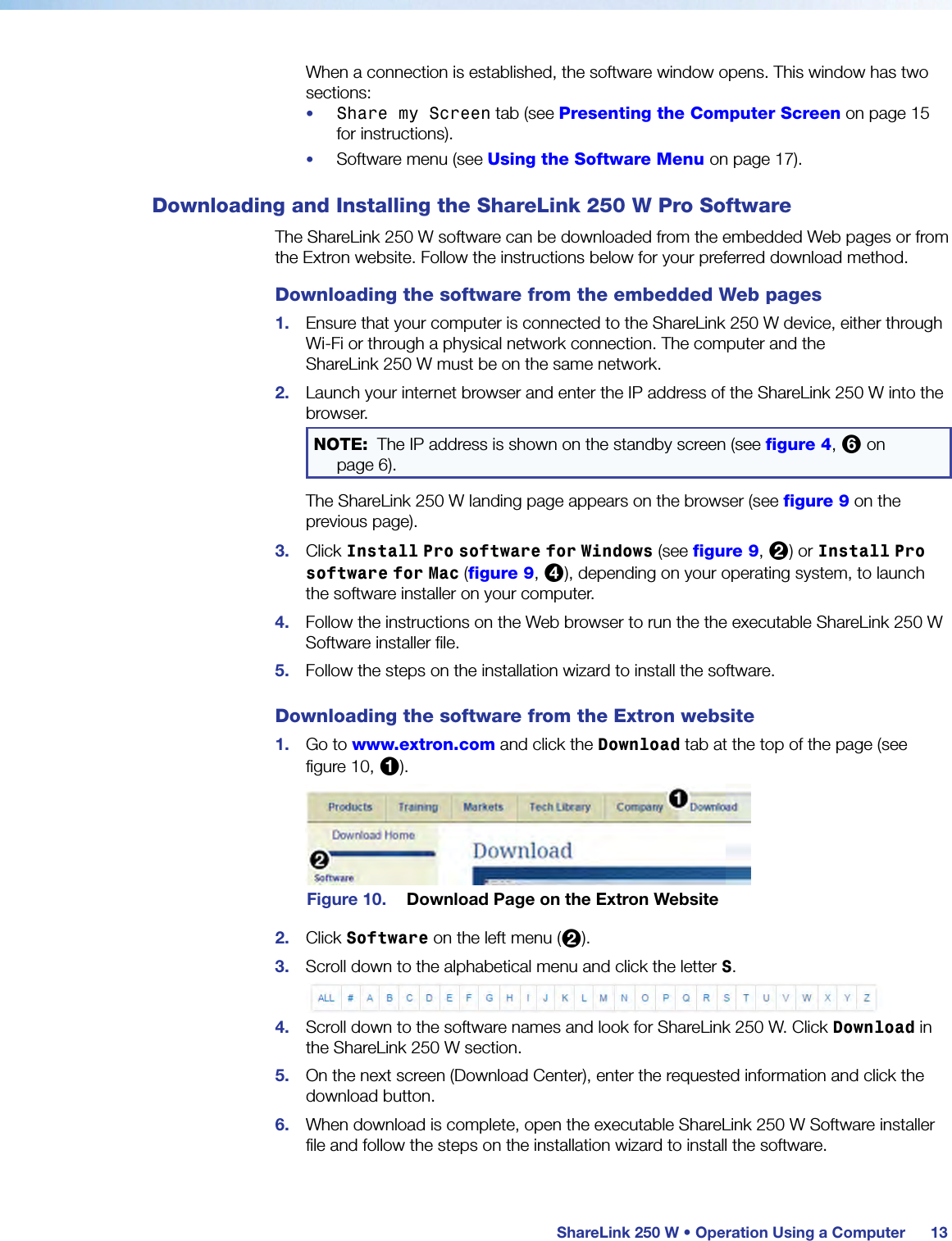  ShareLink 250 W • Operation Using a Computer 13When a connection is established, the software window opens. This window has two sections:•  Share my Screen tab (see Presenting the Computer Screen on page 15 for instructions).•  Software menu (see Using the Software Menu on page 17).Downloading and Installing the ShareLink 250 W Pro SoftwareThe ShareLink 250 W software can be downloaded from the embedded Web pages or from the Extron website. Follow the instructions below for your preferred download method.Downloading the software from the embedded Web pages1.  Ensure that your computer is connected to the ShareLink 250 W device, either through Wi-Fi or through a physical network connection. The computer and the  ShareLink 250 W must be on the same network.2.  Launch your internet browser and enter the IP address of the ShareLink 250 W into the browser.NOTE:  The IP address is shown on the standby screen (see figure 4, 6 on  page 6).The ShareLink 250 W landing page appears on the browser (see figure 9 on the previous page).3.  Click Install Pro software for Windows (see figure 9, 2) or Install Pro software for Mac (figure 9, 4), depending on your operating system, to launch the software installer on your computer.4.  Follow the instructions on the Web browser to run the the executable ShareLink 250 W Software installer file.5.  Follow the steps on the installation wizard to install the software.Downloading the software from the Extron website1.  Go to www.extron.com and click the Download tab at the top of the page (see figure 10, 1).Figure 10.  Download Page on the Extron Website2.  Click Software on the left menu (2).3.  Scroll down to the alphabetical menu and click the letter S.4.  Scroll down to the software names and look for ShareLink 250 W. Click Download in the ShareLink 250 W section.5.  On the next screen (Download Center), enter the requested information and click the download button.6.  When download is complete, open the executable ShareLink 250 W Software installer file and follow the steps on the installation wizard to install the software.