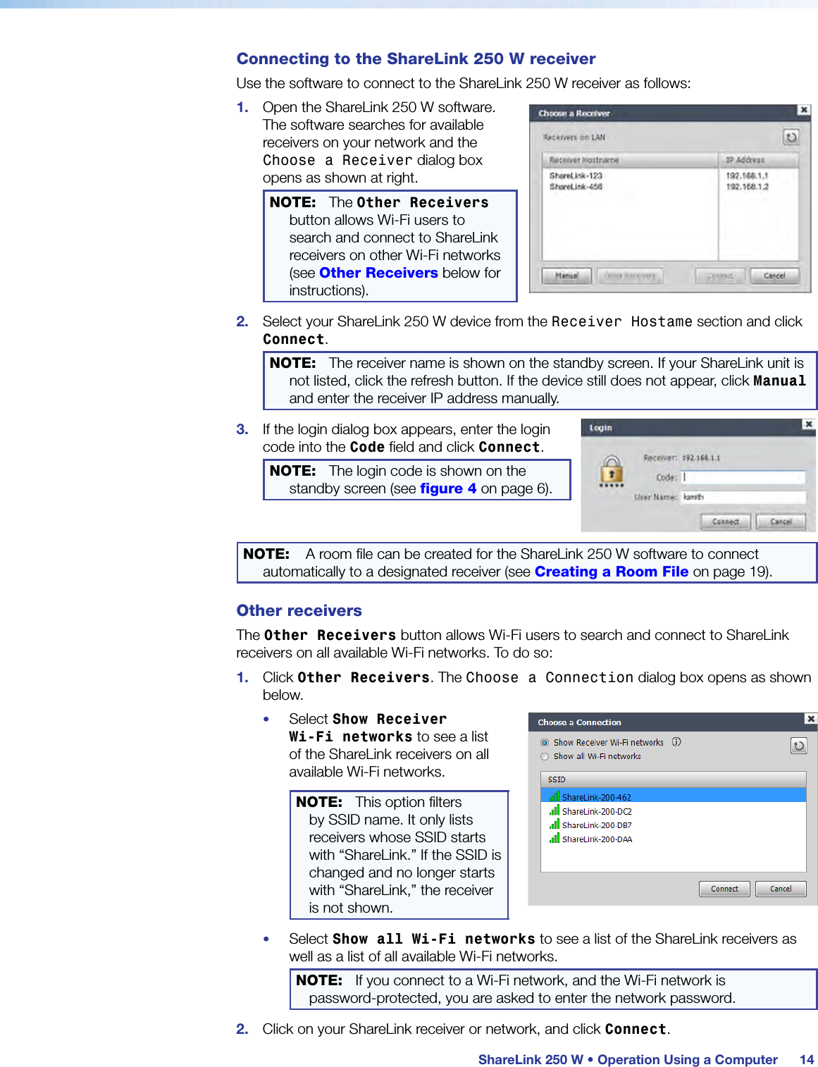  ShareLink 250 W • Operation Using a Computer 14Connecting to the ShareLink 250 W receiverUse the software to connect to the ShareLink 250 W receiver as follows:1.  Open the ShareLink 250 W software. The software searches for available receivers on your network and the Choose a Receiver dialog box opens as shown at right.NOTE:  The Other Receivers button allows Wi-Fi users to search and connect to ShareLink receivers on other Wi-Fi networks (see Other Receivers below for instructions).2.  Select your ShareLink 250 W device from the Receiver Hostame section and click Connect.NOTE:  The receiver name is shown on the standby screen. If your ShareLink unit is not listed, click the refresh button. If the device still does not appear, click Manual and enter the receiver IP address manually.3.  If the login dialog box appears, enter the login code into the Code field and click Connect.NOTE:  The login code is shown on the standby screen (see figure 4 on page 6).NOTE:  A room file can be created for the ShareLink 250 W software to connect automatically to a designated receiver (see Creating a Room File on page 19).Other receiversThe Other Receivers button allows Wi-Fi users to search and connect to ShareLink receivers on all available Wi-Fi networks. To do so:1.  Click Other Receivers. The Choose a Connection dialog box opens as shown below.•  Select Show Receiver  Wi-Fi networks to see a list of the ShareLink receivers on all available Wi-Fi networks.NOTE: This option filters by SSID name. It only lists receivers whose SSID starts with “ShareLink.” If the SSID is changed and no longer starts with “ShareLink,” the receiver is not shown.•  Select Show all Wi-Fi networks to see a list of the ShareLink receivers as well as a list of all available Wi-Fi networks.NOTE: If you connect to a Wi-Fi network, and the Wi-Fi network is  password-protected, you are asked to enter the network password.2.  Click on your ShareLink receiver or network, and click Connect.