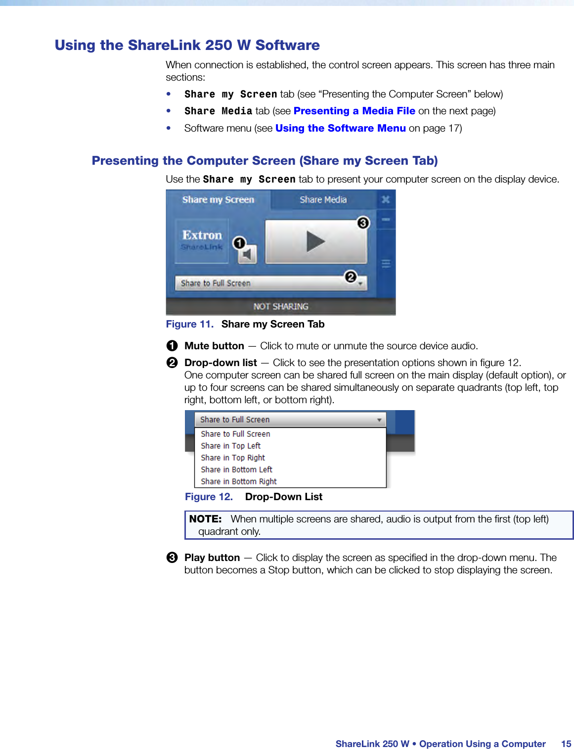  ShareLink 250 W • Operation Using a Computer 15Using the ShareLink 250 W SoftwareWhen connection is established, the control screen appears. This screen has three main sections:•  Share my Screen tab (see “Presenting the Computer Screen” below)•  Share Media tab (see Presenting a Media File on the next page)•  Software menu (see Using the Software Menu on page 17)Presenting the Computer Screen (Share my Screen Tab)Use the Share my Screen tab to present your computer screen on the display device.Figure 11.  Share my Screen Tab1 Mute button — Click to mute or unmute the source device audio.2 Drop-down list — Click to see the presentation options shown in figure 12. One computer screen can be shared full screen on the main display (default option), or up to four screens can be shared simultaneously on separate quadrants (top left, top right, bottom left, or bottom right).Figure 12.  Drop-Down ListNOTE: When multiple screens are shared, audio is output from the first (top left) quadrant only.3 Play button — Click to display the screen as specified in the drop-down menu. The button becomes a Stop button, which can be clicked to stop displaying the screen.