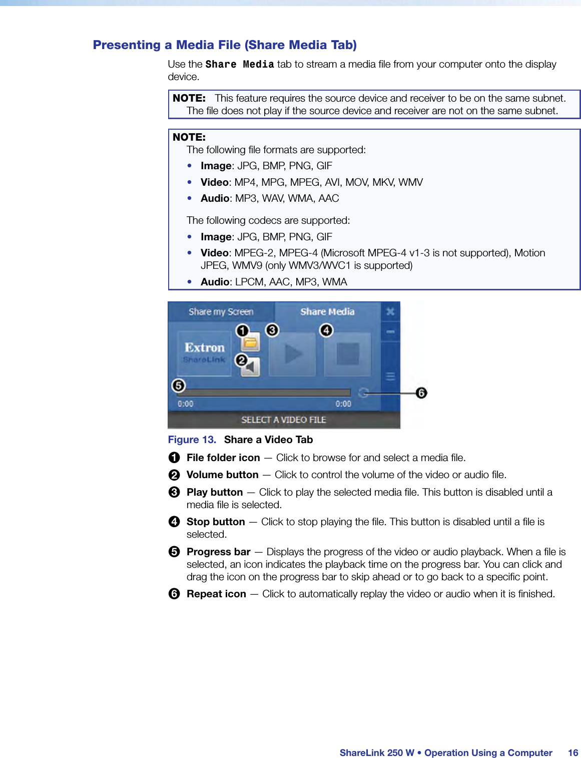 ShareLink 250 W • Operation Using a Computer 16Presenting a Media File (Share Media Tab)Use the Share Media tab to stream a media file from your computer onto the display device.NOTE:  This feature requires the source device and receiver to be on the same subnet. The file does not play if the source device and receiver are not on the same subnet.NOTE:   The following file formats are supported:•  Image: JPG, BMP, PNG, GIF•  Video: MP4, MPG, MPEG, AVI, MOV, MKV, WMV•  Audio: MP3, WAV, WMA, AACThe following codecs are supported:•  Image: JPG, BMP, PNG, GIF•  Video: MPEG-2, MPEG-4 (Microsoft MPEG-4 v1-3 is not supported), Motion JPEG, WMV9 (only WMV3/WVC1 is supported)•  Audio: LPCM, AAC, MP3, WMAFigure 13.  Share a Video Tab1 File folder icon — Click to browse for and select a media file.2 Volume button — Click to control the volume of the video or audio file.3 Play button — Click to play the selected media file. This button is disabled until a media file is selected.4 Stop button — Click to stop playing the file. This button is disabled until a file is selected.5 Progress bar — Displays the progress of the video or audio playback. When a file is selected, an icon indicates the playback time on the progress bar. You can click and drag the icon on the progress bar to skip ahead or to go back to a specific point.6 Repeat icon — Click to automatically replay the video or audio when it is finished.