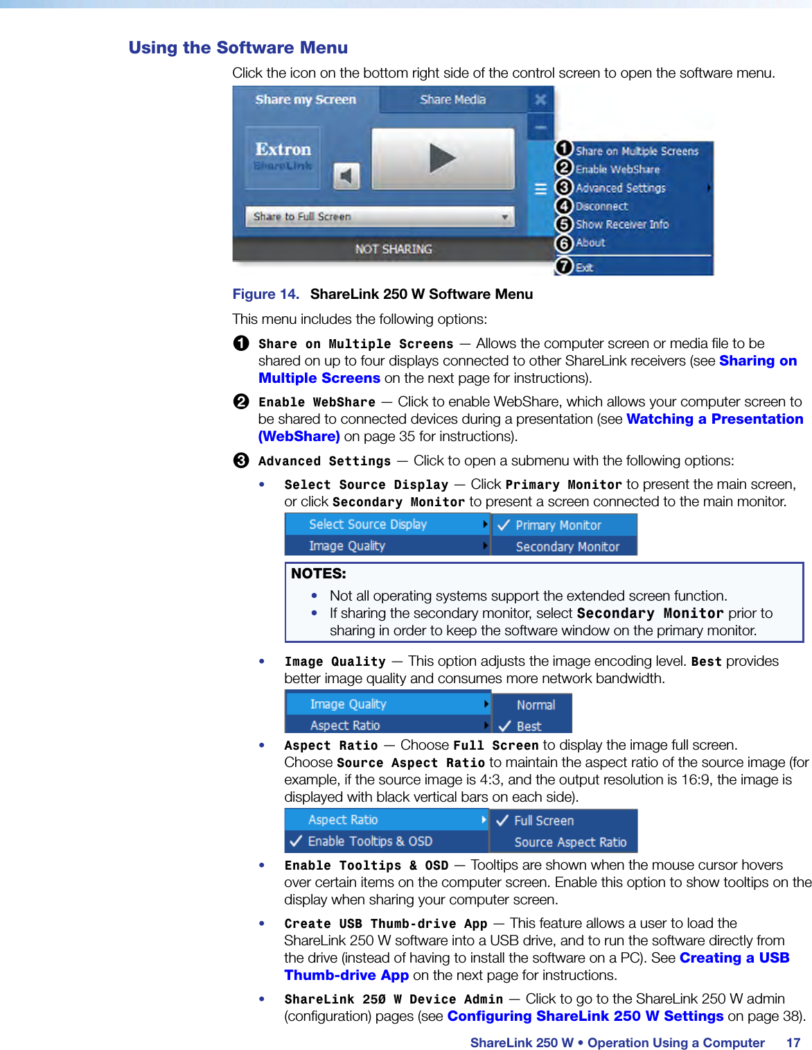  ShareLink 250 W • Operation Using a Computer 17Using the Software MenuClick the icon on the bottom right side of the control screen to open the software menu.Figure 14.  ShareLink 250 W Software MenuThis menu includes the following options:1 Share on Multiple Screens — Allows the computer screen or media file to be shared on up to four displays connected to other ShareLink receivers (see Sharing on Multiple Screens on the next page for instructions).2 Enable WebShare — Click to enable WebShare, which allows your computer screen to be shared to connected devices during a presentation (see Watching a Presentation (WebShare) on page 35 for instructions).3 Advanced Settings — Click to open a submenu with the following options:•  Select Source Display — Click Primary Monitor to present the main screen, or click Secondary Monitor to present a screen connected to the main monitor. NOTES:•  Not all operating systems support the extended screen function.•  If sharing the secondary monitor, select Secondary Monitor prior to sharing in order to keep the software window on the primary monitor.•  Image Quality — This option adjusts the image encoding level. Best provides better image quality and consumes more network bandwidth.•  Aspect Ratio — Choose Full Screen to display the image full screen. Choose Source Aspect Ratio to maintain the aspect ratio of the source image (for example, if the source image is 4:3, and the output resolution is 16:9, the image is displayed with black vertical bars on each side).•  Enable Tooltips &amp; OSD — Tooltips are shown when the mouse cursor hovers over certain items on the computer screen. Enable this option to show tooltips on the display when sharing your computer screen.•  Create USB Thumb-drive App — This feature allows a user to load the  ShareLink 250 W software into a USB drive, and to run the software directly from the drive (instead of having to install the software on a PC). See Creating a USB Thumb-drive App on the next page for instructions.•  ShareLink 250 W Device Admin — Click to go to the ShareLink 250 W admin (configuration) pages (see Configuring ShareLink 250 W Settings on page 38).