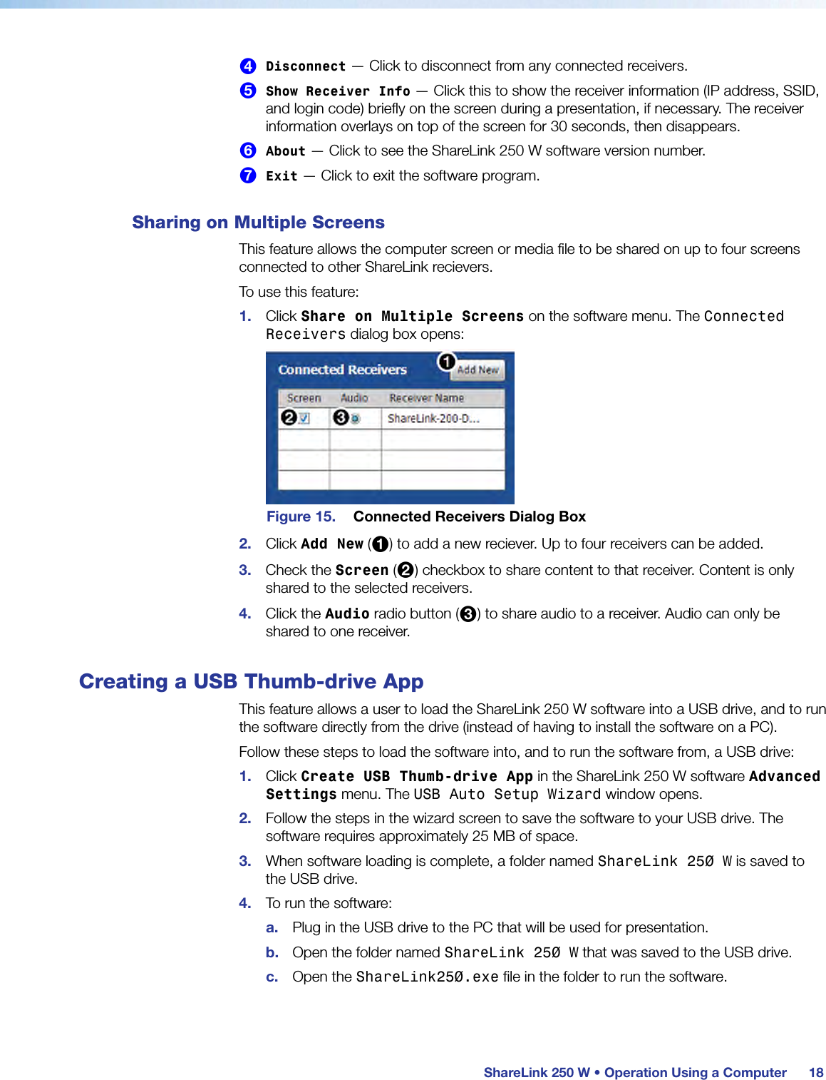  ShareLink 250 W • Operation Using a Computer 184 Disconnect — Click to disconnect from any connected receivers.5 Show Receiver Info — Click this to show the receiver information (IP address, SSID, and login code) briefly on the screen during a presentation, if necessary. The receiver information overlays on top of the screen for 30 seconds, then disappears.6 About — Click to see the ShareLink 250 W software version number.7 Exit — Click to exit the software program.Sharing on Multiple ScreensThis feature allows the computer screen or media file to be shared on up to four screens connected to other ShareLink recievers.To use this feature:1.  Click Share on Multiple Screens on the software menu. The Connected Receivers dialog box opens:Figure 15.  Connected Receivers Dialog Box2.  Click Add New (1) to add a new reciever. Up to four receivers can be added.3.  Check the Screen (2) checkbox to share content to that receiver. Content is only shared to the selected receivers.4.  Click the Audio radio button (3) to share audio to a receiver. Audio can only be shared to one receiver.Creating a USB Thumb-drive AppThis feature allows a user to load the ShareLink 250 W software into a USB drive, and to run the software directly from the drive (instead of having to install the software on a PC).Follow these steps to load the software into, and to run the software from, a USB drive:1.  Click Create USB Thumb-drive App in the ShareLink 250 W software Advanced Settings menu. The USB Auto Setup Wizard window opens.2.  Follow the steps in the wizard screen to save the software to your USB drive. The software requires approximately 25 MB of space.3.  When software loading is complete, a folder named ShareLink 250 W is saved to the USB drive.4.  To run the software:a.  Plug in the USB drive to the PC that will be used for presentation.b.  Open the folder named ShareLink 250 W that was saved to the USB drive.c.  Open the ShareLink250.exe file in the folder to run the software.