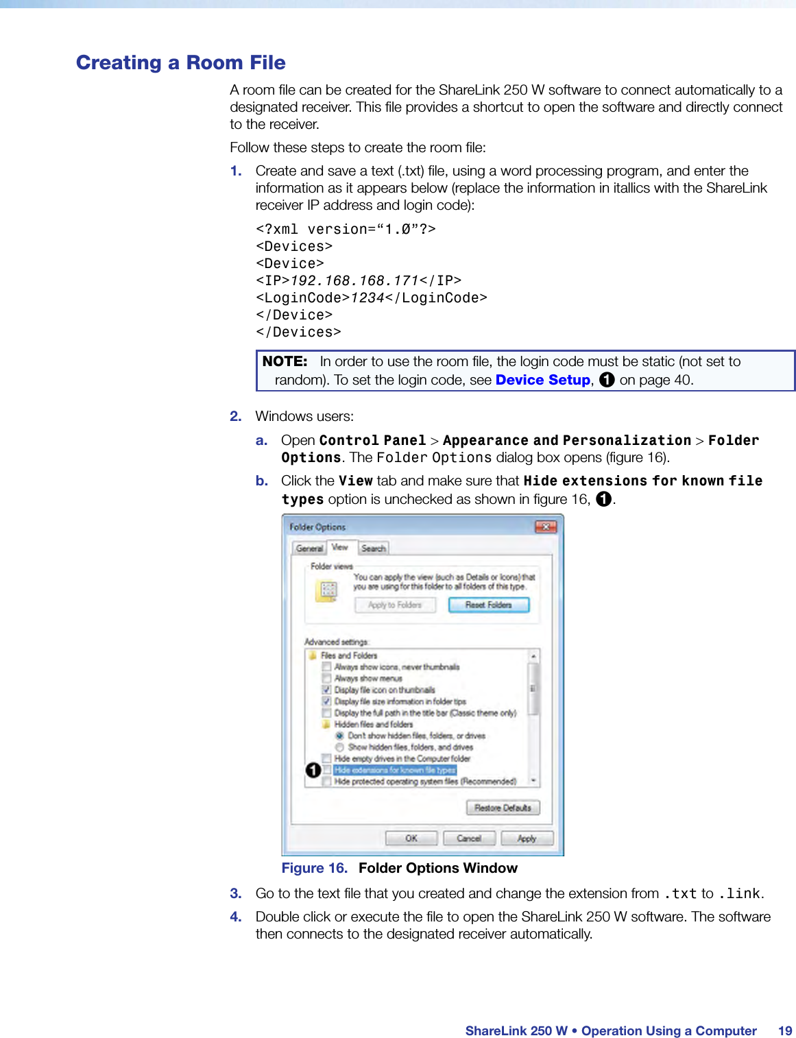  ShareLink 250 W • Operation Using a Computer 19Creating a Room FileA room file can be created for the ShareLink 250 W software to connect automatically to a designated receiver. This file provides a shortcut to open the software and directly connect to the receiver.Follow these steps to create the room file:1.  Create and save a text (.txt) file, using a word processing program, and enter the information as it appears below (replace the information in itallics with the ShareLink receiver IP address and login code):&lt;?xml version=“1.0”?&gt;&lt;Devices&gt;&lt;Device&gt;&lt;IP&gt;192.168.168.171&lt;/IP&gt;&lt;LoginCode&gt;1234&lt;/LoginCode&gt;&lt;/Device&gt;&lt;/Devices&gt;NOTE: In order to use the room file, the login code must be static (not set to random). To set the login code, see Device Setup, 1 on page 40.2.  Windows users:a.  Open Control Panel &gt; Appearance and Personalization &gt; Folder Options. The Folder Options dialog box opens (figure 16).b.  Click the View tab and make sure that Hide extensions for known file types option is unchecked as shown in figure 16, 1.Figure 16.  Folder Options Window3.  Go to the text file that you created and change the extension from .txt to .link.4.  Double click or execute the file to open the ShareLink 250 W software. The software then connects to the designated receiver automatically.