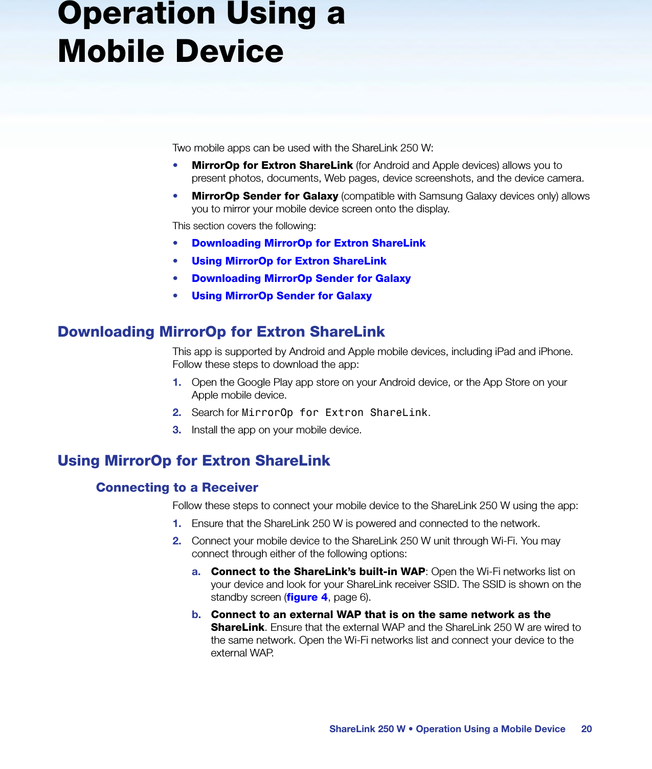 ShareLink 250 W • Operation Using a Mobile Device 20Operation Using a Mobile DeviceTwo mobile apps can be used with the ShareLink 250 W:•  MirrorOp for Extron ShareLink (for Android and Apple devices) allows you to present photos, documents, Web pages, device screenshots, and the device camera.•  MirrorOp Sender for Galaxy (compatible with Samsung Galaxy devices only) allows you to mirror your mobile device screen onto the display.This section covers the following:•  Downloading MirrorOp for Extron ShareLink•  Using MirrorOp for Extron ShareLink•  Downloading MirrorOp Sender for Galaxy•  Using MirrorOp Sender for GalaxyDownloading MirrorOp for Extron ShareLinkThis app is supported by Android and Apple mobile devices, including iPad and iPhone. Follow these steps to download the app:1.  Open the Google Play app store on your Android device, or the App Store on your Apple mobile device.2.  Search for MirrorOp for Extron ShareLink.3.  Install the app on your mobile device.Using MirrorOp for Extron ShareLinkConnecting to a ReceiverFollow these steps to connect your mobile device to the ShareLink 250 W using the app:1.  Ensure that the ShareLink 250 W is powered and connected to the network.2.  Connect your mobile device to the ShareLink 250 W unit through Wi-Fi. You may connect through either of the following options:a.  Connect to the ShareLink’s built-in WAP: Open the Wi-Fi networks list on your device and look for your ShareLink receiver SSID. The SSID is shown on the standby screen (figure 4, page 6).b.  Connect to an external WAP that is on the same network as the ShareLink. Ensure that the external WAP and the ShareLink 250 W are wired to the same network. Open the Wi-Fi networks list and connect your device to the external WAP.