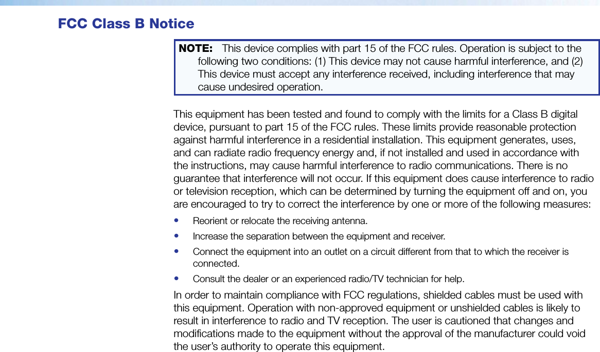 FCC Class B NoticeNOTE:  This device complies with part 15 of the FCC rules. Operation is subject to the following two conditions: (1) This device may not cause harmful interference, and (2) This device must accept any interference received, including interference that may cause undesired operation.This equipment has been tested and found to comply with the limits for a Class B digital device, pursuant to part15 of the FCC rules. These limits provide reasonable protection against harmful interference in a residential installation. This equipment generates, uses, and can radiate radio frequency energy and, if not installed and used in accordance with the instructions, may cause harmful interference to radio communications. There is no guarantee that interference will not occur. If this equipment does cause interference to radio or television reception, which can be determined by turning the equipment off and on, you are encouraged to try to correct the interference by one or more of the following measures:•  Reorient or relocate the receiving antenna.•  Increase the separation between the equipment and receiver.•  Connect the equipment into an outlet on a circuit different from that to which the receiver is connected.•  Consult the dealer or an experienced radio/TV technician for help.In order to maintain compliance with FCC regulations, shielded cables must be used with this equipment. Operation with non-approved equipment or unshielded cables is likely to result in interference to radio and TV reception. The user is cautioned that changes and modifications made to the equipment without the approval of the manufacturer could void the user’s authority to operate this equipment.